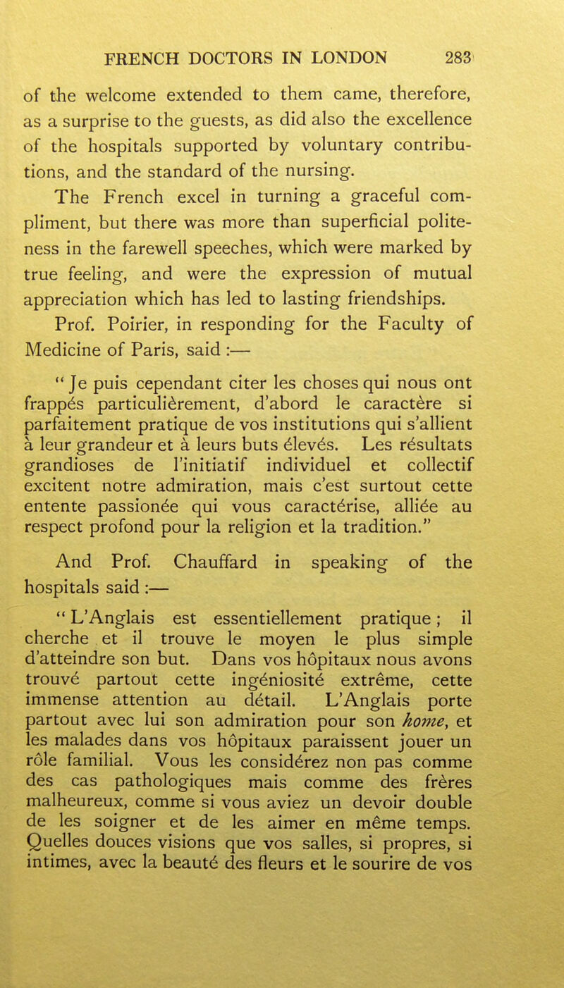 of the welcome extended to them came, therefore, as a surprise to the guests, as did also the excellence of the hospitals supported by voluntary contribu- tions, and the standard of the nursing. The French excel in turning a graceful com- pliment, but there was more than superficial polite- ness in the farewell speeches, which were marked by true feeling, and were the expression of mutual appreciation which has led to lasting friendships. Prof. Poirier, in responding for the Faculty of Medicine of Paris, said :—  Je puis cependant citer les choses qui nous ont frapp^s particulidrement, d'abord le caractere si parfaitement pratique de vos institutions qui s'allient a leur grandeur et a leurs buts ^lev^s. Les r^sultats grandioses de I'initiatif individuel et collectif excitent notre admiration, mais c'est surtout cette entente passion^e qui vous caract^rise, alli^e au respect profond pour la religion et la tradition. And Prof. Chauffard in speaking of the hospitals said:—  L'Anglais est essentiellement pratique; il cherche et il trouve le moyen le plus simple d'atteindre son but. Dans vos hopitaux nous avons trouv^ partout cette ing^niosite extreme, cette immense attention au detail. L'Anglais porte partout avec lui son admiration pour son home, et les malades dans vos hopitaux paraissent jouer un role familial. Vous les consid^rez non pas comme des cas pathologiques mais comme des freres malheureux, comme si vous aviez un devoir double de les soigner et de les aimer en m^me temps. Quelles douces visions que vos salles, si propres, si intimes, avec la beaut^ des fleurs et le sourire de vos