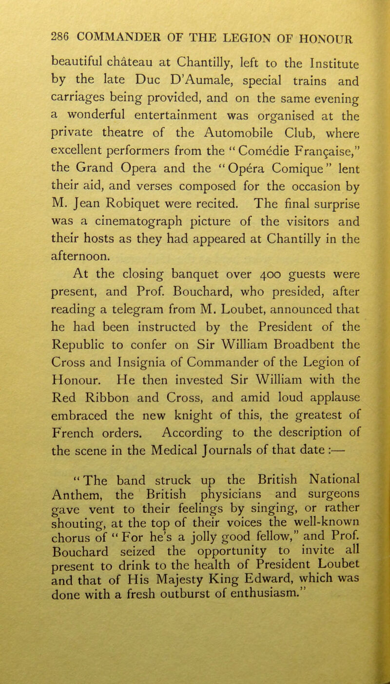 beautiful chateau at Chantilly, left to the Institute by the late Due D'Aumale, special trains and carriages being provided, and on the same evening a wonderful entertainment was organised at the private theatre of the Automobile Club, where excellent performers from the  Comedie Fran9aise, the Grand Opera and the Opera Comique lent their aid, and verses composed for the occasion by M. Jean Robiquet were recited. The final surprise was a cinematograph picture of the visitors and their hosts as they had appeared at Chantilly in the afternoon. At the closing banquet over 400 guests were present, and Prof. Bouchard, who presided, after reading a telegram from M. Loubet, announced that he had been instructed by the President of the Republic to confer on Sir William Broadbent the Cross and Insignia of Commander of the Legion of Honour. He then invested Sir William with the Red Ribbon and Cross, and amid loud applause embraced the new knight of this, the greatest of French orders. According to the description of the scene in the Medical Journals of that date :— The band struck up the British National Anthem, the British physicians and surgeons gave vent to their feelings by singing, or rather shouting, at the top of their voices the well-known chorus of  For he's a jolly good fellow, and Prof. Bouchard seized the opportunity to invite all present to drink to the health of President Loubet and that of His Majesty King Edward, which was done with a fresh outburst of enthusiasm.