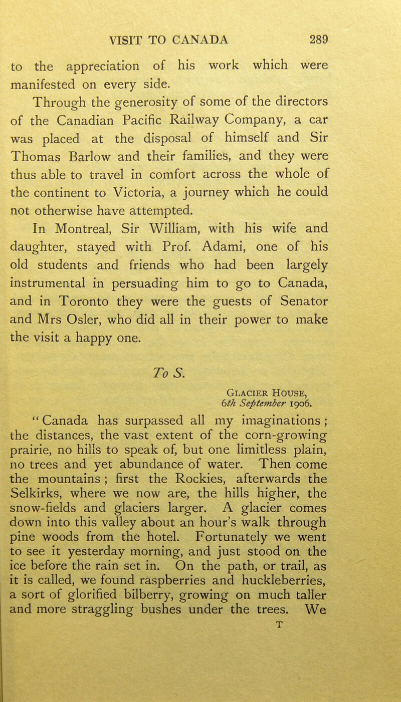 to the appreciation of his work which were manifested on every side. Through the generosity of some of the directors of the Canadian Pacific Railway Company, a car was placed at the disposal of himself and Sir Thomas Barlow and their families, and they were thus able to travel in comfort across the whole of the continent to Victoria, a journey which he could not otherwise have attempted. In Montreal, Sir William, with his wife and daughter, stayed with Prof. Adami, one of his old students and friends who had been largely instrumental in persuading him to go to Canada, and in Toronto they were the guests of Senator and Mrs Osier, who did all in their power to make the visit a happy one. To S. Glacier House, dth September igo6.  Canada has surpassed all my imaginations ; the distances, the vast extent of the corn-growing prairie, no hills to speak of, but one limitless plain, no trees and yet abundance of water. Then come the mountains; first the Rockies, afterwards the Selkirks, where we now are, the hills higher, the snow-fields and glaciers larger. A glacier comes down into this valley about an hour's walk through pine woods from the hotel. Fortunately we went to see it yesterday morning, and just stood on the ice before the rain set in. On the path, or trail, as it is called, we found raspberries and huckleberries, a sort of glorified bilberry, growing on much taller and more straggling bushes under the trees. We