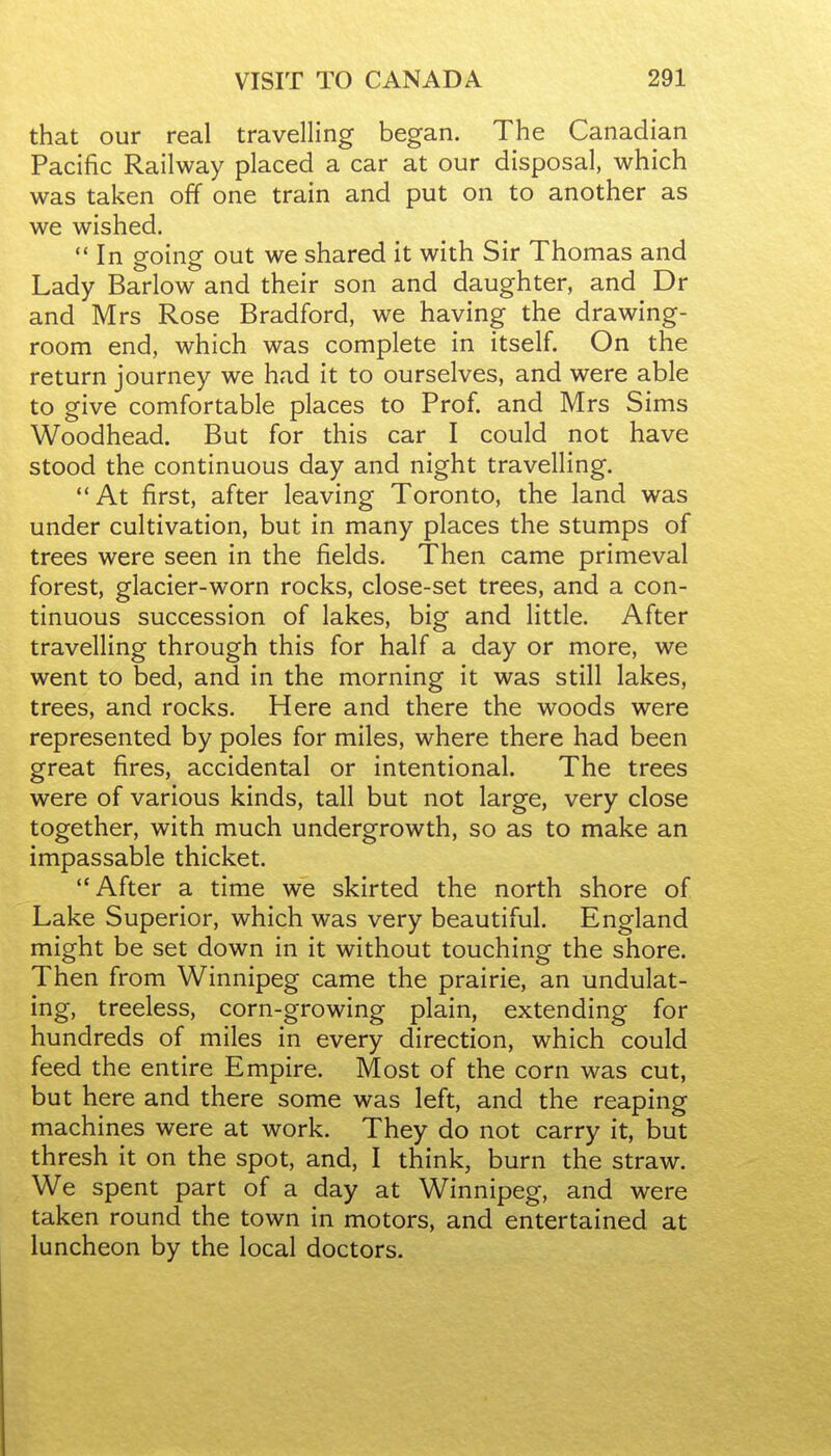 that our real travelling began. The Canadian Pacific Railway placed a car at our disposal, which was taken off one train and put on to another as we wished.  In going out we shared it with Sir Thomas and Lady Barlow and their son and daughter, and Dr and Mrs Rose Bradford, we having the drawing- room end, which was complete in itself. On the return journey we had it to ourselves, and were able to give comfortable places to Prof, and Mrs Sims Woodhead. But for this car I could not have stood the continuous day and night travelling.  At first, after leaving Toronto, the land was under cultivation, but in many places the stumps of trees were seen in the fields. Then came primeval forest, glacier-worn rocks, close-set trees, and a con- tinuous succession of lakes, big and little. After travelling through this for half a day or more, we went to bed, and in the morning it was still lakes, trees, and rocks. Here and there the woods were represented by poles for miles, where there had been great fires, accidental or intentional. The trees were of various kinds, tall but not large, very close together, with much undergrowth, so as to make an impassable thicket. After a time we skirted the north shore of Lake Superior, which was very beautiful. England might be set down in it without touching the shore. Then from Winnipeg came the prairie, an undulat- ing, treeless, corn-growing plain, extending for hundreds of miles in every direction, which could feed the entire Empire. Most of the corn was cut, but here and there some was left, and the reaping machines were at work. They do not carry it, but thresh it on the spot, and, I think, burn the straw. We spent part of a day at Winnipeg, and were taken round the town in motors, and entertained at luncheon by the local doctors.