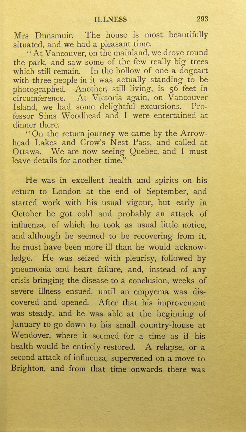 Mrs Dunsmuir. The house is most beautifully situated, and we had a pleasant time.  At Vancouver, on the mainland, we drove round the park, and saw some of the few really big trees which still remain. In the hollow of one a dogcart with three people in it was actually standing to be photographed. Another, still living, is 56 feet in circumference. At Victoria again, on Vancouver Island, we had some delightful excursions. Pro- fessor Sims Woodhead and I were entertained at dinner there.  On the return journey we came by the Arrow- head Lakes and Crow's Nest Pass, and called at Ottawa. We are now seeing Quebec, and I must leave details for another time. He was in excellent health and spirits on his return to London at the end of September, and started work with his usual vigour, but early in October he got cold and probably an attack of influenza, of which he took as usual little notice, and although he seemed to be recovering from it, he must have been more ill than he would acknow- ledge. He was seized with pleurisy, followed by pneumonia and heart failure, and, instead of any crisis bringing the disease to a conclusion, weeks of severe illness ensued, until an empyema was dis- covered and opened. After that his improvement was steady, and he was able at the beginning of January to go down to his small country-house at Wendover, where it seemed for a time as if his health would be entirely restored. A relapse, or a second attack of influenza, supervened on a move to Brighton, and from that time onwards there was