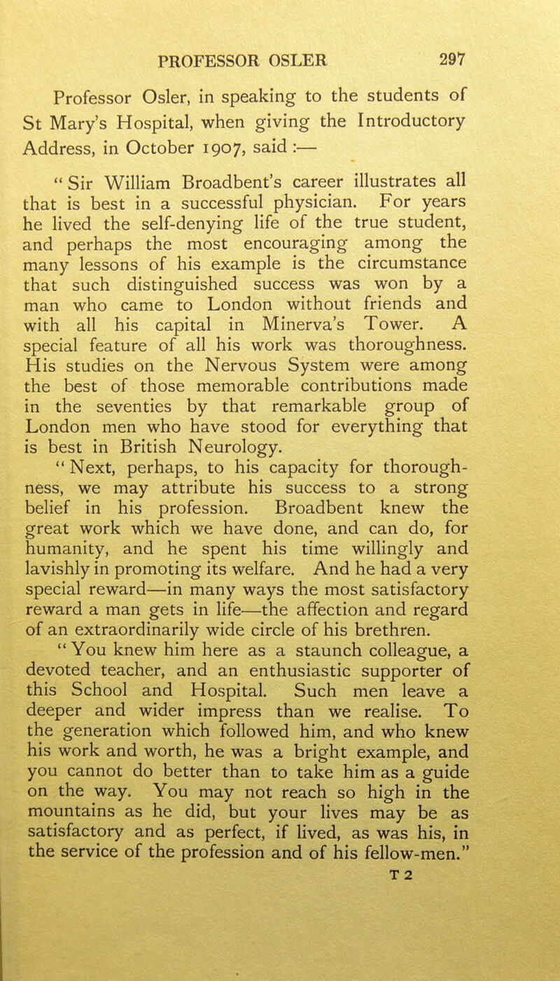 Professor Osier, in speaking to the students of St Mary's Hospital, when giving the Introductory Address, in October 1907, said :—  Sir William Broadbent's career illustrates all that is best in a successful physician. For years he lived the self-denying life of the true student, and perhaps the most encouraging among the many lessons of his example is the circumstance that such distinguished success was won by a man who came to London without friends and with all his capital in Minerva's Tower. A special feature of all his work was thoroughness. His studies on the Nervous System were among the best of those memorable contributions made in the seventies by that remarkable group of London men who have stood for everything that is best in British Neurology.  Next, perhaps, to his capacity for thorough- ness, we may attribute his success to a strong belief in his profession. Broadbent knew the great work which we have done, and can do, for humanity, and he spent his time willingly and lavishly in promoting its welfare. And he had a very special reward—in many ways the most satisfactory reward a man gets in life—the affection and regard of an extraordinarily wide circle of his brethren.  You knew him here as a staunch colleague, a devoted teacher, and an enthusiastic supporter of this School and Hospital. Such men leave a deeper and wider impress than we realise. To the generation which followed him, and who knew his work and worth, he was a bright example, and you cannot do better than to take him as a guide on the way. You may not reach so high in the mountains as he did, but your lives may be as satisfactory and as perfect, if lived, as was his, in the service of the profession and of his fellow-men.