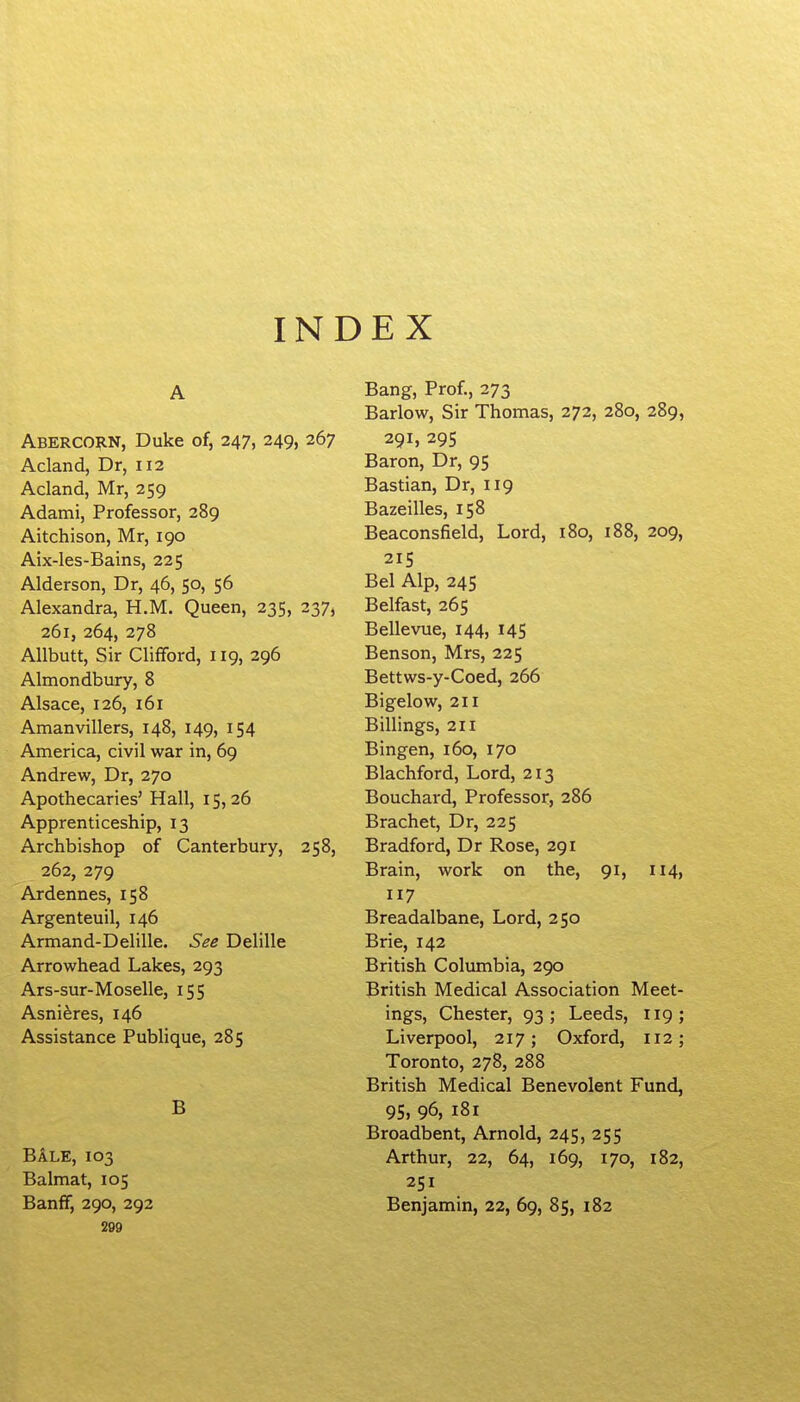 INDEX A Abercorn, Duke of, 247, 249, 267 Acland, Dr, 112 Acland, Mr, 259 Adami, Professor, 289 Aitchison, Mr, 190 Aix-les-Bains, 225 Alderson, Dr, 46, 50, 56 Alexandra, H.M. Queen, 235, 237, 261, 264, 278 AUbutt, Sir Clifford, 119, 296 Almondbury, 8 Alsace, 126, 161 Amanvillers, 148, 149, 154 America, civil war in, 69 Andrew, Dr, 270 Apothecaries' Hall, 15,26 Apprenticeship, 13 Archbishop of Canterbury, 258, 262, 279 Ardennes, 158 Argenteuil, 146 Armand-Delille. See Delille Arrowhead Lakes, 293 Ars-sur-Moselle, 155 Asniferes, 146 Assistance Publique, 285 B Bale, 103 Balmat, 105 Banff, 290, 292 209 Bang, Prof., 273 Barlow, Sir Thomas, 272, 280, 289, 291, 295 Baron, Dr, 95 Bastian, Dr, 119 Bazeilles, 158 Beaconsfield, Lord, 180, 188, 209, 215 Bel Alp, 245 Belfast, 265 Bellevue, 144, 145 Benson, Mrs, 225 Bettws-y-Coed, 266 Bigelow, 211 Billings, 211 Bingen, 160, 170 Blachford, Lord, 213 Bouchard, Professor, 286 Brachet, Dr, 225 Bradford, Dr Rose, 291 Brain, work on the, 91, 114, 117 Breadalbane, Lord, 250 Brie, 142 British Columbia, 290 British Medical Association Meet- ings, Chester, 93; Leeds, 119; Liverpool, 217; Oxford, 112; Toronto, 278, 288 British Medical Benevolent Fund, 95, 96, 181 Broadbent, Arnold, 245, 255 Arthur, 22, 64, 169, 170, 182, 251 Benjamin, 22, 69, 85, 182