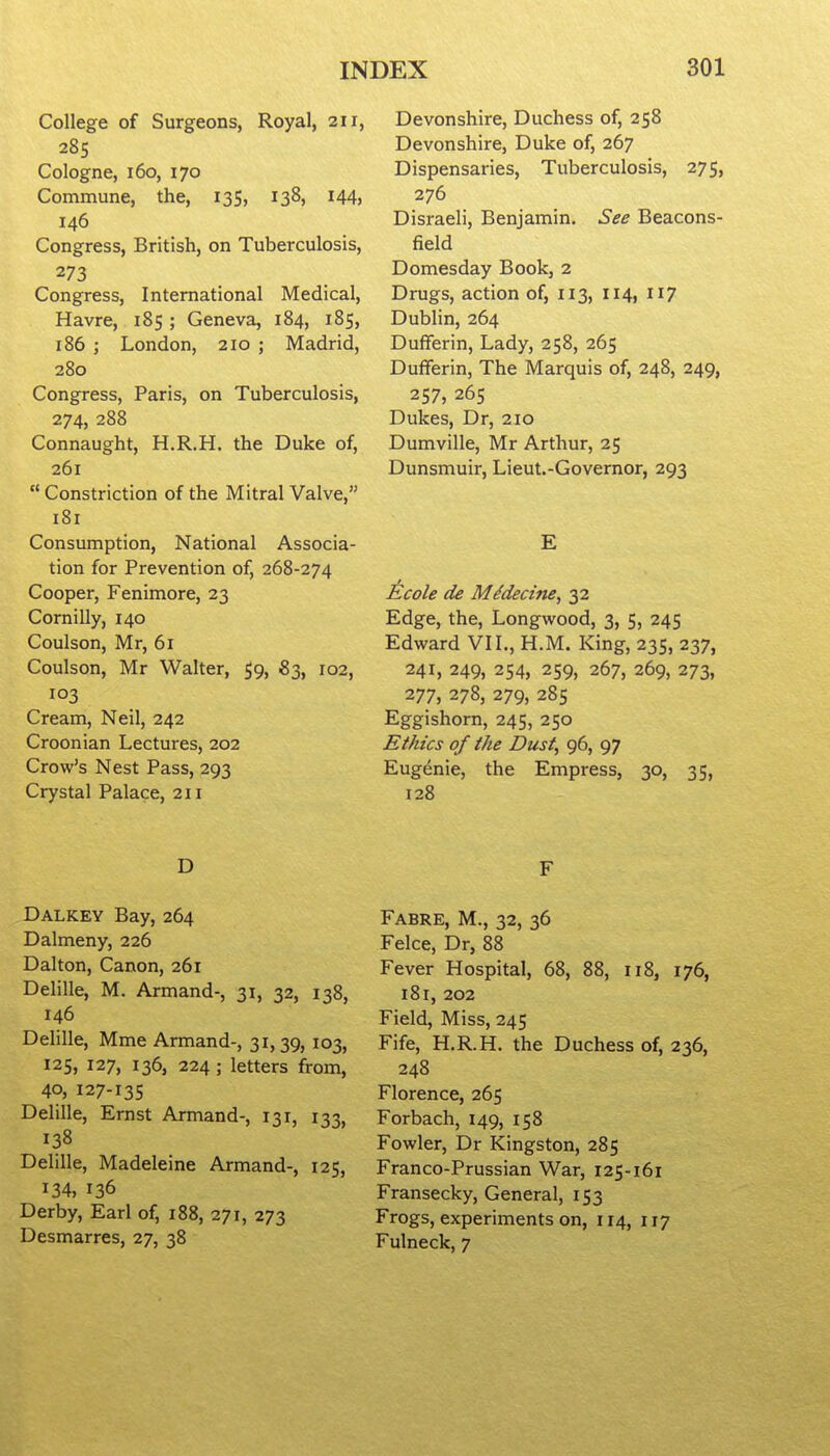 College of Surgeons, Royal, 211, 285 Cologne, 160, 170 Commune, the, 135, 138} I44j 146 Congress, British, on Tuberculosis, 273 Congress, International Medical, Havre, 185 ; Geneva, 184, 185, 186 ; London, 210 ; Madrid, 280 Congress, Paris, on Tuberculosis, 274, 288 Connaught, H.R.H. the Duke of, 261 Constriction of the Mitral Valve, 181 Consumption, National Associa- tion for Prevention of, 268-274 Cooper, Fenimore, 23 Cornilly, 140 Coulson, Mr, 61 Coulson, Mr Walter, 59, 83, 102, 103 Cream, Neil, 242 Croon ian Lectures, 202 Crow's Nest Pass, 293 Crystal Palace, 211 Devonshire, Duchess of, 258 Devonshire, Duke of, 267 Dispensaries, Tuberculosis, 275, 276 Disraeli, Benjamin. See Beacons- field Domesday Book, 2 Drugs, action of, 113, 114, 117 Dublin, 264 Dufiferin, Lady, 258, 265 Dufferin, The Marquis of, 248, 249, 257, 265 Dukes, Dr, 210 Dumville, Mr Arthur, 25 Dunsmuir, Lieut.-Governor, 293 E Ecole de MMecine, 32 Edge, the, Longwood, 3, 5, 245 Edward VII., H.M. King, 235, 237, 241, 249, 254, 259, 267, 269, 273, 277, 278, 279, 285 Eggishorn, 245, 250 Ethics of the Dust, 96, 97 Eugenie, the Empress, 30, 35, 128 D Dalkey Bay, 264 Dalmeny, 226 Dalton, Canon, 261 Delille, M. Armand-, 31, 32, 138, 146 Delille, Mme Armand-, 31,39, 103, 125, 127, 136, 224 ; letters from, 40, 127-135 Delille, Ernst Armand-, 131, 133, 138 Delille, Madeleine Armand-, 125, 134, 136 Derby, Earl of, 188, 271, 273 Desmarres, 27, 38 F Fabre, M., 32, 36 Felce, Dr, 88 Fever Hospital, 68, 88, 118, 176, i8r, 202 Field, Miss, 245 Fife, H.R.H. the Duchess of, 236, 248 Florence, 265 Forbach, 149, 158 Fowler, Dr Kingston, 285 Franco-Prussian War, 125-161 Fransecky, General, 153 Frogs, experiments on, 114, 117 Fulneck, 7