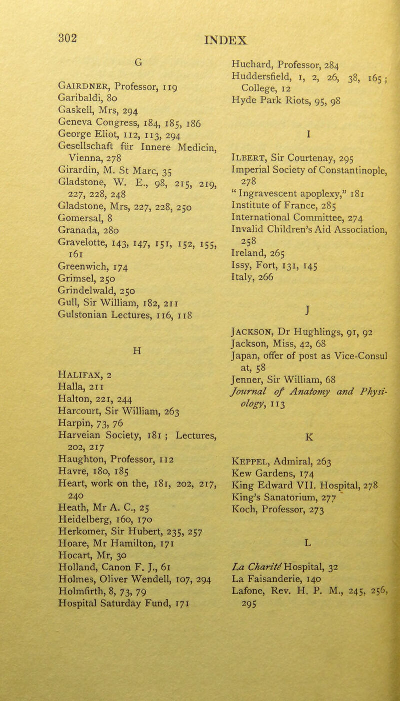 G Gairdner, Professor, 119 Garibaldi, 80 Gaskell, Mrs, 294 Geneva Congress, 184, 185, 186 George Eliot, 112, 113, 294 Gesellschaft fiir Innere Medicin, Vienna, 278 Girardin, M. St Marc, 35 Gladstone, W. E., 98, 215, 219, 227, 228, 248 Gladstone, Mrs, 227, 228, 250 Gomersal, 8 Granada, 280 Gravelotte, 143, 147, 151, 152, 155, 161 Greenwich, 174 Grimsel, 250 Grindelwald, 250 Gull, Sir William, 182, 21 r Gulstonian Lectures, 116, 118 H Halifax, 2 Halla, 211 Halton, 221, 244 Harcourt, Sir William, 263 Harpin, 73, 76 Harveian Society, 181 ; Lectures, 202, 217 Haughton, Professor, 112 Havre, 180, 185 Heart, work on the, 181, 202, 217, 240 Heath, Mr A. C., 25 Heidelberg, 160, 170 Herkomer, Sir Hubert, 235, 257 Hoare, Mr Hamilton, 171 Hocart, Mr, 30 Holland, Canon F. J., 61 Holmes, Oliver Wendell, 107, 294 Holmfirth, 8, 73, 79 Hospital Saturday Fund, 171 Huchard, Professor, 284 Huddersfield, i, 2, 26, 38, 165 ; College, 12 Hyde Park Riots, 95, 98 I Ilbert, Sir Courtenay, 295 Imperial Society of Constantinople, 278 Ingravescent apoplexy, 181 Institute of France, 285 International Committee, 274 Invalid Children's Aid Association, 258 Ireland, 265 Issy, Fort, 131, 145 Italy, 266 J Jackson, Dr Hughlings, 91, 92 Jackson, Miss, 42, 68 Japan, offer of post as Vice-Consul at, 58 Jenner, Sir William, 68 Journal of Anatomy and Physi- ology, 113 K Keppel, Admiral, 263 Kew Gardens, 174 King Edward VII. Hospital, 278 King's Sanatorium, 277 Koch, Professor, 273 L La C>5:ar?V/Hospital, 32 La Faisanderie, 140 Lafone, Rev. H. P. M., 245, 256, 295