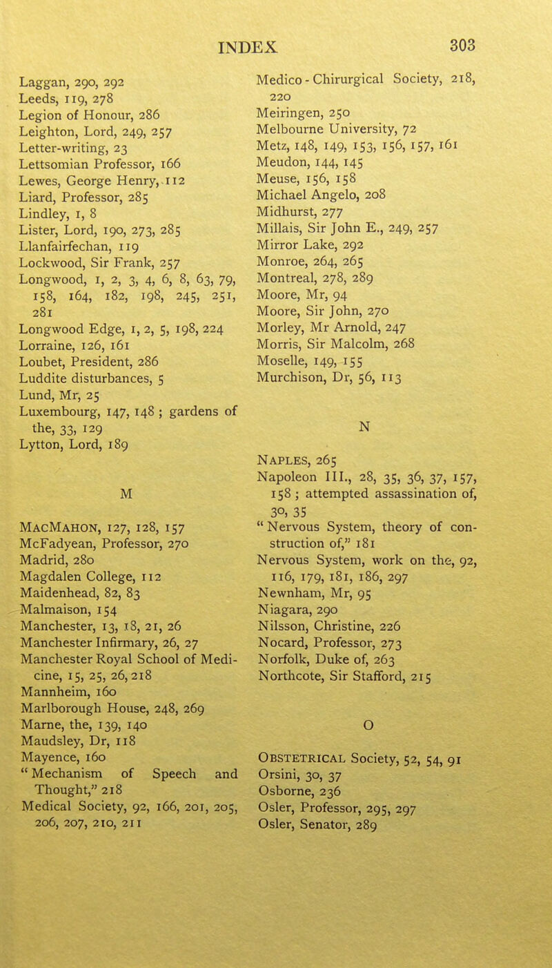 Laggan, 290, 292 Leeds, 119, 278 Legion of Honour, 286 Leighton, Lord, 249, 257 Letter-writing, 23 Lettsomian Professor, 166 Lewes, George Henry,. 112 Liard, Professor, 285 Lindley, i, 8 Lister, Lord, 190, 273, 285 Llanfairfechan, 119 Lockwood, Sir Frank, 257 Longwood, I, 2, 3, 4, 6, 8, 63, 79, 158, 164, 182, 198, 245, 251, 281 Longwood Edge, i, 2, 5, 198, 224 Lorraine, 126, 161 Loubet, President, 286 Luddite disturbances, 5 Lund, Mr, 25 Luxembourg, 147, 148 ; gardens of the, 33, 129 Lytton, Lord, 189 M MacMahon, 127, 128, 157 McFadyean, Professor, 270 Madrid, 280 Magdalen College, 112 Maidenhead, 82, 83 Malmaison, 154 Manchester, 13, 18, 21, 26 Manchester Infirmary, 26, 27 Manchester Royal School of Medi- cine, 15, 25, 26,218 Mannheim, 160 Marlborough House, 248, 269 Mame, the, 139, 140 Maudsley, Dr, 118 Mayence, 160  Mechanism of Speech and Thought, 218 Medical Society, 92, 166, 201, 205, 206, 207, 2to, 211 Medico - Chirurgical Society, 218, 220 Meiringen, 250 Melbourne University, 72 Metz, 148, 149, 153, 156, 157, 161 Meudon, 144, 145 Meuse, 156, 158 Michael Angelo, 208 Midhurst, 277 Millais, Sir John E., 249, 257 Mirror Lake, 292 Monroe, 264, 265 Montreal, 278, 289 Moore, Mr, 94 Moore, Sir John, 270 Morley, Mr Arnold, 247 Morris, Sir Malcolm, 268 Moselle, 149, 155 Murchison, Dr, 56, 113 N Naples, 265 Napoleon IIL, 28, 35, 36, 37, I57, 158 ; attempted assassination of, 30, 35  Nervous System, theory of con- struction of, 181 Nervous System, work on the:, 92, 116, 179, 181, 186, 297 Newnham, Mr, 95 Niagara, 290 Nilsson, Christine, 226 Nocard, Professor, 273 Norfolk, Duke of, 263 Northcote, Sir Stafford, 215 O Obstetrical Society, 52, 54, 91 Orsini, 30, 37 Osborne, 236 Osier, Professor, 295, 297 Osier, Senator, 289