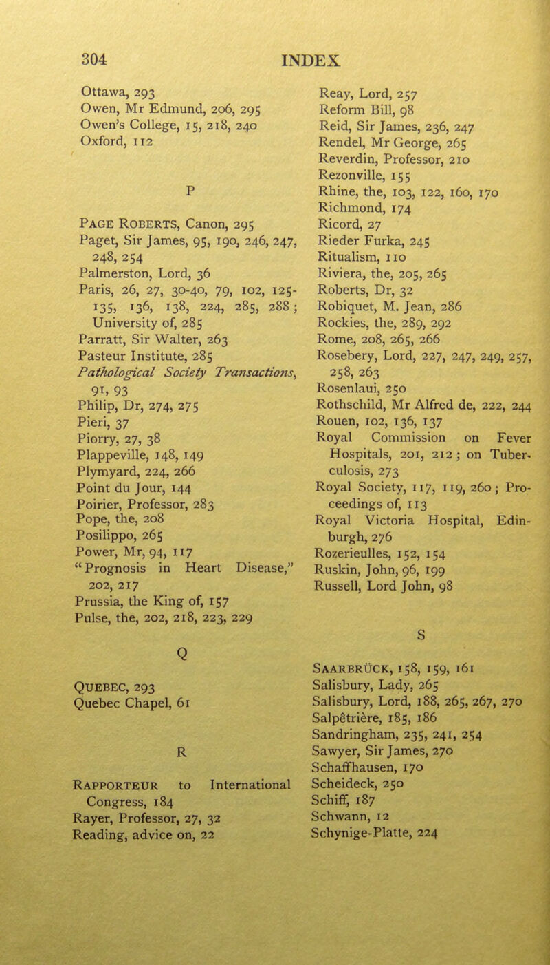 Ottawa, 293 Owen, Mr Edmund, 206, 295 Owen's College, 15, 218, 240 Oxford, 112 P Page Roberts, Canon, 295 Paget, Sir James, 95, 190, 246, 247, 248, 254 Palmerston, Lord, 36 Paris, 26, 27, 30-40, 79, 102, 125- 135. 136, 138, 224, 28s, 288; University of, 285 Parratt, Sir Walter, 263 Pasteur Institute, 285 Pathological Society Transactions^ 9T, 93 Philip, Dr, 274, 275 Fieri, 37 Piorry, 27, 38 Plappeville, 148, 149 Plymyard, 224, 266 Point du Jour, 144 Poirier, Professor, 283 Pope, the, 208 Posilippo, 265 Power, Mr, 94, 117 Prognosis in Heart Disease, 202, 217 Prussia, the King of, 157 Pulse, the, 202, 218, 223, 229 Q Quebec, 293 Quebec Chapel, 61 R Rapporteur to International Congress, 184 Rayer, Professor, 27, 32 Reading, advice on, 22 Reay, Lord, 257 Reform Bill, 98 Reid, Sir James, 236, 247 Rendel, Mr George, 265 Reverdin, Professor, 210 Rezonville, 155 Rhine, the, 103, 122, 160, 170 Richmond, 174 Ricord, 27 Rieder Furka, 245 Ritualism, no Riviera, the, 205, 265 Roberts, Dr, 32 Robiquet, M. Jean, 286 Rockies, the, 289, 292 Rome, 208, 265, 266 Rosebery, Lord, 227, 247, 249, 257, 258, 263 Rosenlaui, 250 Rothschild, Mr Alfred de, 222, 244 Rouen, 102, 136, 137 Royal Commission on Fever Hospitals, 201, 212 ; on Tuber- culosis, 273 Royal Society, 117, 119,260; Pro- ceedings of, 113 Royal Victoria Hospital, Edin- burgh, 276 Rozerieulles, 152, 154 Ruskin, John, 96, 199 Russell, Lord John, 98 S Saarbruck, 158, 159, 161 Salisbury, Lady, 265 Salisbury, Lord, 188, 265, 267, 270 Salpgtri^re, 185, 186 Sandringham, 235, 241, 2i;4 Sawyer, Sir James, 270 Schaffhausen, 170 Scheideck, 250 SchifT, 187 Schwann, 12 Schynige-Platte, 224