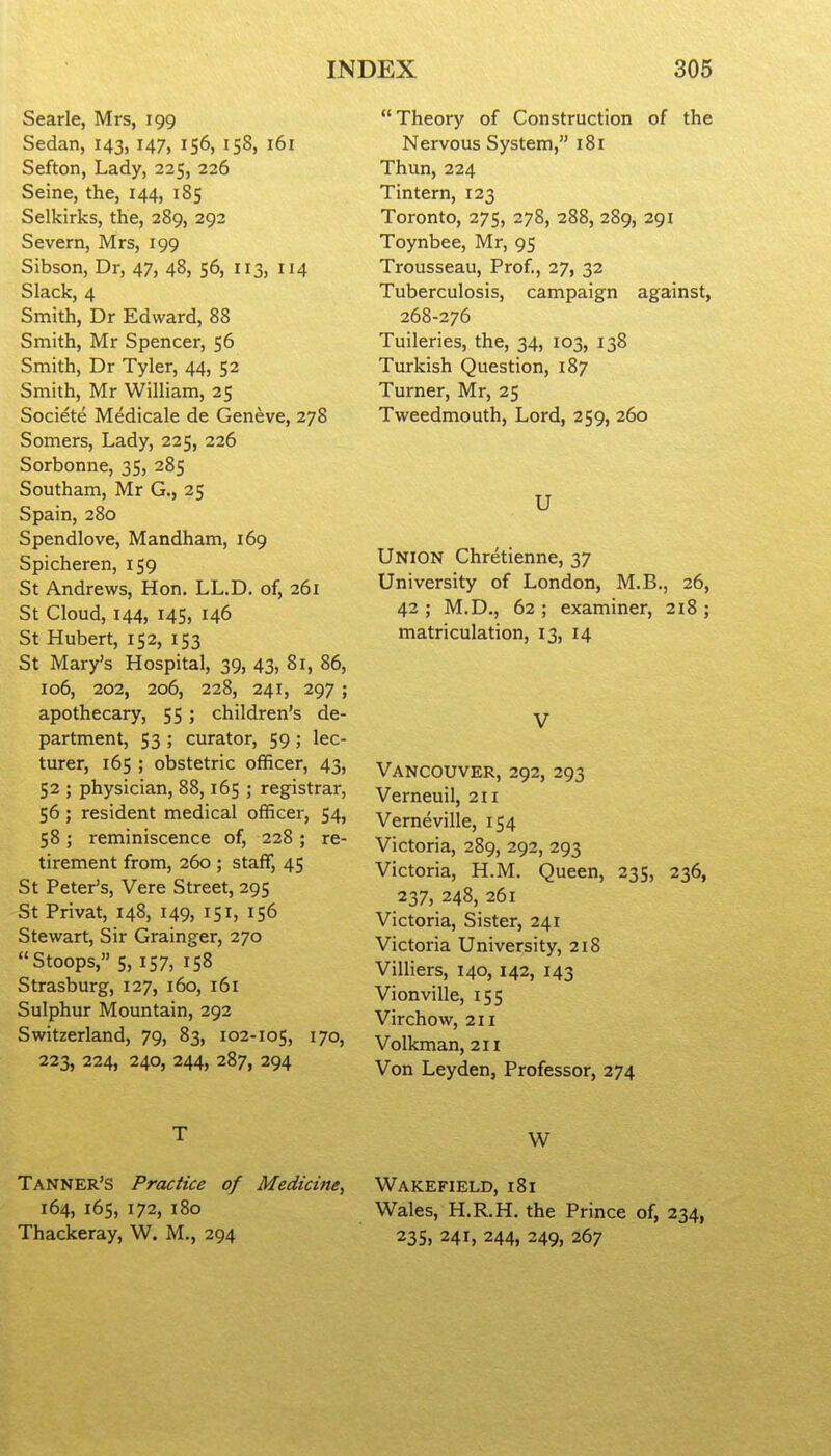 Searle, Mrs, 199 Sedan, 143, 147, 156, 158, 161 Sefton, Lady, 225, 226 Seine, the, 144, 185 Selkirks, the, 289, 292 Severn, Mrs, 199 Sibson, Dr, 47, 48, 56, 113, 114 Slack, 4 Smith, Dr Edward, 88 Smith, Mr Spencer, 56 Smith, Dr Tyler, 44, 52 Smith, Mr William, 25 Societe Medicale de Geneve, 278 Somers, Lady, 225, 226 Sorbonne, 35, 285 Southam, Mr G., 25 Spain, 280 Spendlove, Mandham, 169 Spicheren, 159 St Andrews, Hon, LL.D. of, 261 St Cloud, 144, 145, 146 St Hubert, 152, 153 St Mary's Hospital, 39, 43, 81, 86, 106, 202, 206, 228, 241, 297 ; apothecary, 55; children's de- partment, 53 ; curator, 59 ; lec- turer, 165 ; obstetric officer, 43, 52 ; physician, 88,165 ; registrar, 56 ; resident medical officer, 54, 58; reminiscence of, 228; re- tirement from, 260 ; staff, 45 St Peter's, Vere Street, 295 St Privat, 148, 149, 151, 156 Stewart, Sir Grainger, 270 Stoops, 5, 157, 158 Strasburg, 127, 160, i6i Sulphur Mountain, 292 Switzerland, 79, 83, 102-105, 170, 223, 224, 240, 244, 287, 294 T Tanner's Practice of Medicine, 164, 165, 172, 180 Thackeray, W. M., 294 Theory of Construction of the Nervous System, 181 Thun, 224 Tintern, 123 Toronto, 275, 278, 288, 289, 291 Toynbee, Mr, 95 Trousseau, Prof., 27, 32 Tuberculosis, campaign against, 268-276 Tuileries, the, 34, 103, 138 Turkish Question, 187 Turner, Mr, 25 Tweedmouth, Lord, 259, 260 U Union Chretienne, 37 University of London, M.B., 26, 42 ; M.D., 62 ; examiner, 218 ; matriculation, 13, 14 V Vancouver, 292, 293 Verneuil, 211 Verneville, 154 Victoria, 289, 292, 293 Victoria, H.M. Queen, 235, 236, 237, 248, 261 Victoria, Sister, 241 Victoria University, 2i8 Villiers, 140, 142, 143 Vionville, 155 Virchow, 211 Volkman, 211 Von Leyden, Professor, 274 W Wakefield, 181 Wales, H.R.H. the Prince of, 234, 235, 241, 244, 249, 267