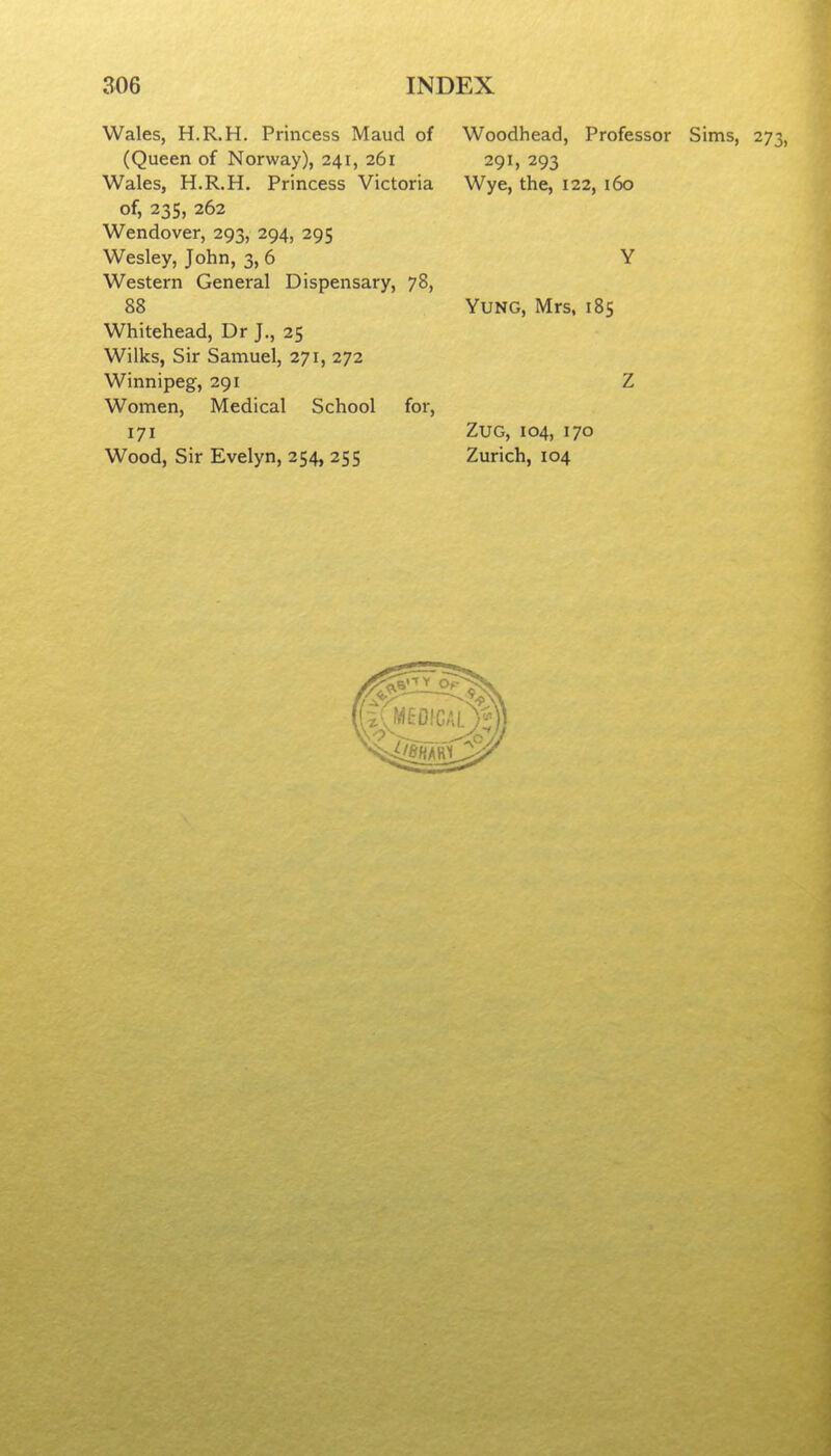 Wales, H.R.H. Princess Maud of (Queen of Norway), 241, 261 Wales, H.R.H. Princess Victoria of, 235, 262 Wendover, 293, 294, 295 Wesley, John, 3, 6 Western General Dispensary, 78, 88 Whitehead, Dr J., 25 Wilks, Sir Samuel, 271, 272 Winnipeg, 291 Women, Medical School for, 171 Wood, Sir Evelyn, 254, 255 Woodhead, Professor Sims, 273, 291, 293 Wye, the, 122, 160 Yung, Mrs, 185 ZuG, 104, 170 Zurich, 104