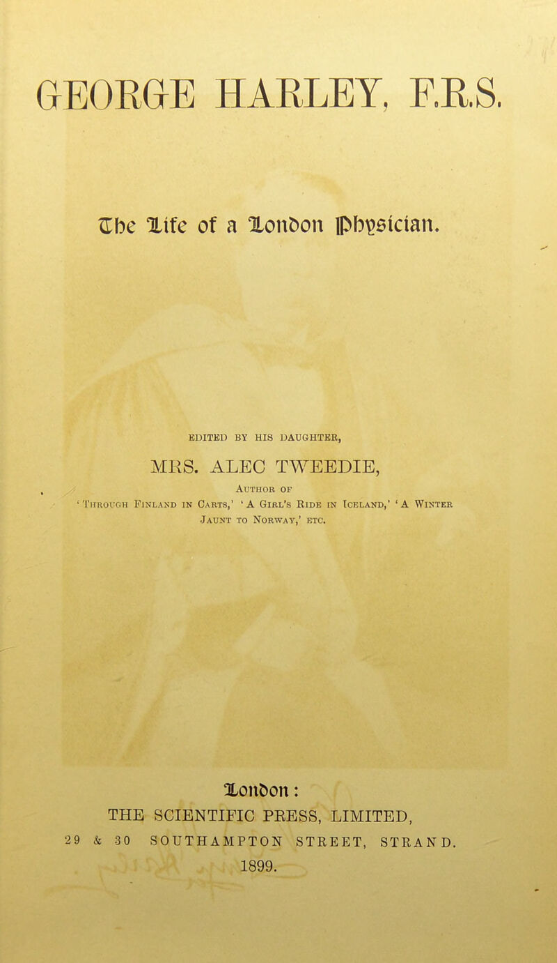 Zbc %\tc of a XonDon ipbi^sician. EDITED BY HIS DAUGHTER, MRS. ALEO TWEEDIE, Author of 'Through Finland in Carts,' 'A Girl's Ride in Iceland,' 'A Winter Jaunt to Norway,' etc. Xon^on: THE SCIENTIFIC PEESS, LIMITED, 29 & 30 SOUTHAMPTON STREET, STRAND. 1899.