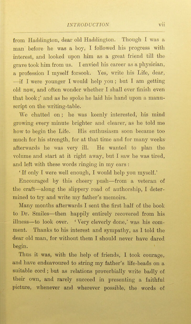 from Haddington, dear old Haddington. Though I was a man before he was a boy, I followed his progress with interest, and looked upon him as a great friend till the grave took him from us. I envied his career as a physician, a profession I myself forsook. Yes, write his Life, dear, —if I were younger I would help you; but I am getting old now, and often wonder whether I shall ever finish even that bookand as he spoke he laid his hand upon a manu- script on the writing-table. We chatted on; he was keenly interested, his mind growing every minute brighter and clearer, as he told me how to begin the Life. His enthusiasm soon became too much for his strength, for at that time and for many weeks- afterwards he was very ill. He wanted to plan the volume and start at it right away, but I saw he was tired, and left with these words ringing in my ears : ' If only I were well enough, I would help you myself.' Encouraged by this cheery push—from a veteran of the craft—along the slippery road of authorship, I deter- mined to try and write my father's memoirs. Many months afterwards I sent the first half of the book to Dr. Smiles—then happily entirely recovered from his illness—to look over. 'Very cleverly done,' was his com- ment. Thanks to his interest and sympathy, as I told the dear old man, for without them I should never have dared begin. Thus it was, with the help of friends, I took courage, and have endeavoured to string my father's life-beads on a suitable cord ; but as relations proverbially write badly of their own, and rarely succeed in presenting a faithful picture, whenever and wherever possible, the words o£