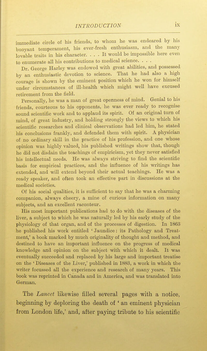 immediate circle of his friends, to whom he Wcas endeared by his buoyant temperament, his ever-fresh enthusiasm, and the many lovable traits in his character. ... It would be impossible here even to enumerate all his contributions to medical science. . . . Dr. George Harley was endowed with great abilities, and possessed by an enthusiastic devotion to science. That he had also a high courage is shown by the eminent position which he won for himself under cu-cumstances of ill-health which might well have excused retirement from the field. Personally, he was a man of great openness of muad. Genial to his fi-iends, courteous to his opponents, he was ever ready to recognise sound scientific work and to applaud its spirit. Of an original turn of mind, of great industry, and holding strongly the views to which his scientific researches and clinical observations had led him, he stated his conclusions frankly, and defended them with spirit. A physician of no ordinary skill in the practice of his profession, and one whose opinion was laighly valued, his published writings show that, though he did not disdain the teachings of empiricism, yet they never satisfied his intellectual needs. He was always striving to find the scientific basis for empirical practices, and the influence of his writings has extended, and will extend beyond their actual teachings. He was a ready speaker, and often took an effective part in discussions at the medical societies. Of his social qualities, it is sufficient to say that he was a charming companion, always cheery, a mine of curious information on many subjects, and an excellent raconteur. His most important pubhcations had to do with the diseases of the liver, a subject to which he was naturally led by his early study of the physiology of that organ, and of the processes of digestion. In 1863 he published his work entitled ' Jaundice: its Pathology and Treat- ment,' a book marked by much originality of thought and method, and destined to have an important uafluence on the progress of medical knowledge and opinion on the subject with which it dealt. It was eventually succeeded and replaced by his large and important treatise on the ' Diseases of the Liver,' pubhshed in 1883, a work in which the writer focussed all the experience and research of many years. This book was reprinted in Canada and in America, and was translated into German. The Lancet likewise filled several pages with a notice, beginning by deploring the death of * an eminent physician from London life,' and, after paying tribute to his scientific