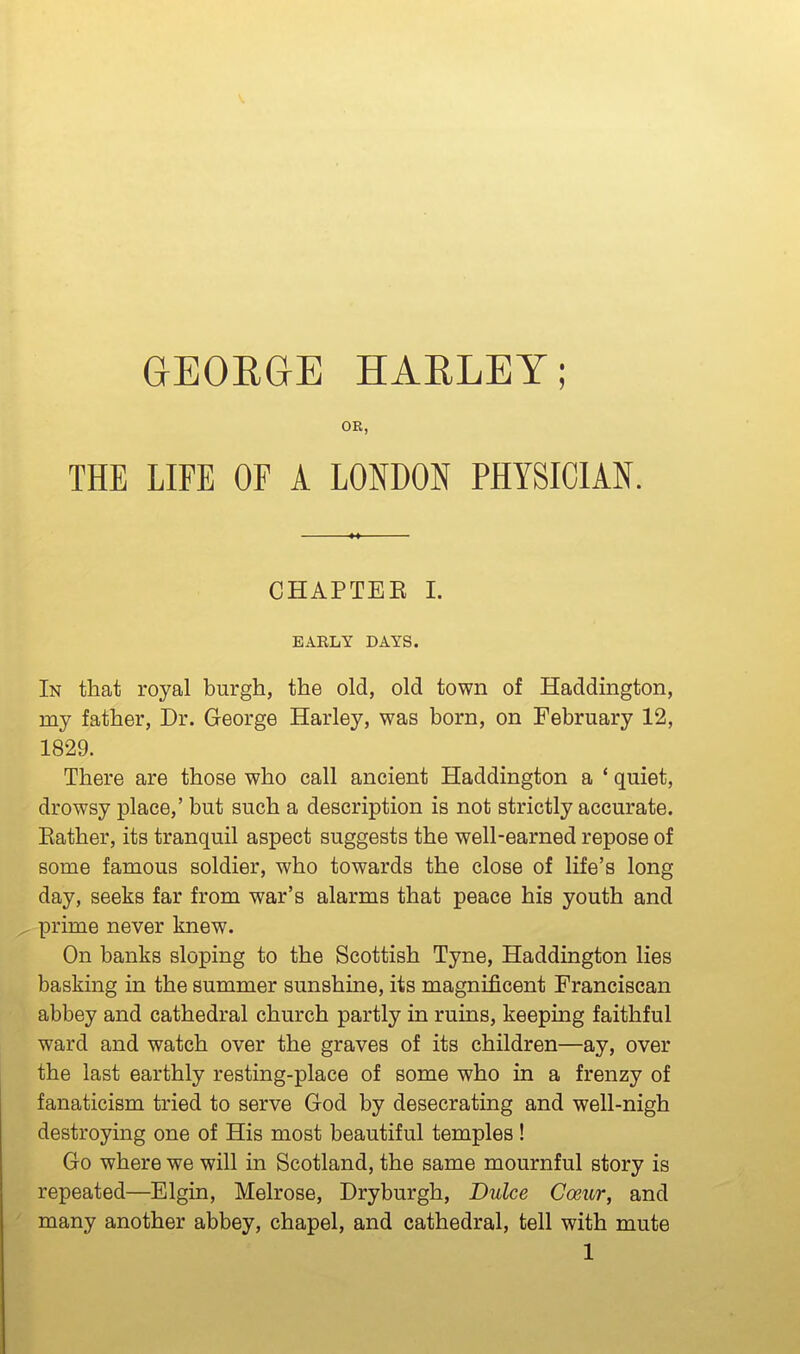 GEOEGE HAELEY; OR, THE LIFE OF A LONDON PHYSICIAN. CHAPTEE 1. EARLY DAYS. In that royal burgh, the old, old town of Haddington, my father. Dr. George Harley, was born, on February 12, 1829. There are those who call ancient Haddington a * quiet, drowsy place,' but such a description is not strictly accurate. Eather, its tranquil aspect suggests the well-earned repose of some famous soldier, who towards the close of life's long day, seeks far from war's alarms that peace his youth and prime never knew. On banks sloping to the Scottish Tyne, Haddington lies basking in the summer sunshine, its magnificent Franciscan abbey and cathedral church partly in ruins, keeping faithful ward and watch over the graves of its children—ay, over the last earthly resting-place of some who in a frenzy of fanaticism tried to serve God by desecrating and well-nigh destroying one of His most beautiful temples! Go where we will in Scotland, the same mournful story is repeated—Elgin, Melrose, Dryburgh, Duke Coeur, and many another abbey, chapel, and cathedral, tell with mute