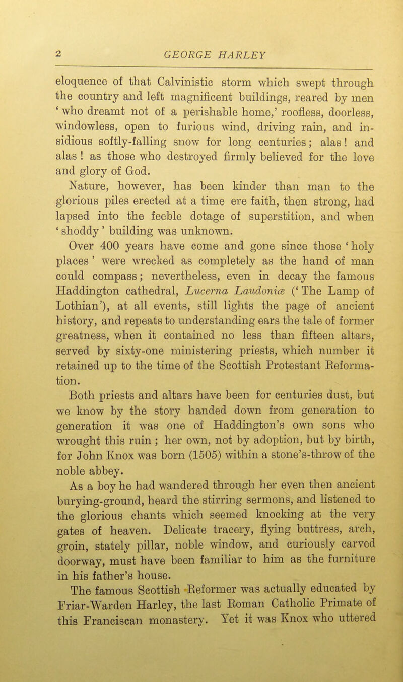 eloquence of that Calvinistic storm which swept through the country and left magnificent buildings, reared by men ' who dreamt not of a perishable home,' roofless, doorless, windowless, open to furious wind, driving rain, and in- sidious softly-falling snow for long centuries; alas! and alas ! as those who destroyed firmly believed for the love and glory of God. Nature, however, has been kinder than man to the glorious piles erected at a time ere faith, then strong, had lapsed into the feeble dotage of superstition, and when ' shoddy ' building was unknown. Over 400 years have come and gone since those * holy places' were wrecked as completely as the hand of man could compass; nevertheless, even in decay the famous Haddington cathedral, Lucerna Laudonice (' The Lamp of Lothian'), at all events, still lights the page of ancient history, and repeats to understanding ears the tale of former greatness, when it contained no less than fifteen altars, served by sixty-one ministering priests, which number it retained up to the time of the Scottish Protestant Eeforma- tion. Both priests and altars have been for centuries dust, but we know by the story handed down from generation to generation it was one of Haddington's own sons who wrought this ruin ; her own, not by adoption, but by birth, for John Knox was born (1505) within a stone's-throw of the noble abbey. As a boy he had wandered through her even then ancient burying-ground, heard the stirring sermons, and listened to the glorious chants which seemed knocking at the very gates of heaven. Dehcate tracery, flying buttress, arch, groin, stately pillar, noble window, and curiously carved doorway, must have been familiar to him as the furniture in his father's house. The famous Scottish Keformer was actually educated by Friar-Warden Harley, the last Eoman Catholic Primate of this Franciscan monastery. Yet it was Knox who uttered
