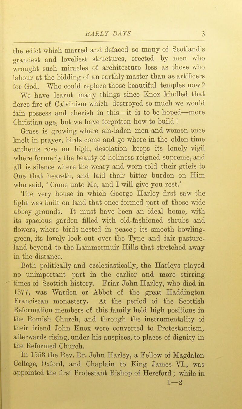 the edict which marred and defaced so many of Scotland's grandest and loveliest structures, erected by men who wrought such miracles of architecture less as those who labour at the bidding of an earthly master than as artificers for God. Who could replace those beautiful temples now ? We have learnt many things since Knox kindled that fierce fire of Calvinism which destroyed so much we would fain possess and cherish in this—it is to be hoped—more Christian age, but we have forgotten how to build ! Grass is growing where sin-laden men and women once knelt in prayer, birds come and go where in the olden time anthems rose on high, desolation keeps its lonely vigil where formerly the beauty of holiness reigned supreme, and all is silence where the weary and worn told their griefs to One that heareth, and laid their bitter burden on Him who said, ' Come unto Me, and I will give you rest.' The very house in which George Harley first saw the light was built on land that once formed part of those wide abbey grounds. It must have been an ideal home, with its spacious garden filled with old-fashioned shrubs and flowers, where birds nested in peace; its smooth bowling- green, its lovely look-out over the Tyne and fair pasture- land beyond to the Lammermuir Hills that stretched away in the distance. Both politically and ecclesiastically, the Harleys played no unimportant part in the earlier and more stirring times of Scottish history. Friar John Harley, who died in 1377, was Warden or Abbot of the great Haddington Franciscan monastery. At the period of the Scottish Eeformation members of this family held high positions in the Eomish Church, and through the instrumentality of their friend John Knox were converted to Protestantism, afterwards rising, under his auspices, to places of dignity in the Eeformed Church. In 1553 the Kev. Dr. John Harley, a Fellow of Magdalen College, Oxford, and Chaplain to King James VI., was appointed the first Protestant Bishop of Hereford; while in 1—2