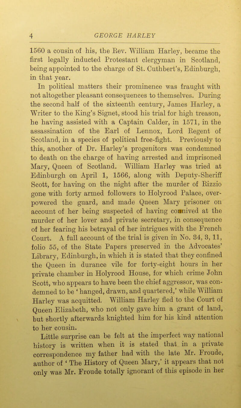 1560 a cousin of his, the Rev. WilHam Harley, became the first legally inducted Protestant clergyman in Scotland, being appointed to the charge of St. Cuthbert's, Edinburgh, in that year. In political matters their prominence was fraught with not altogether pleasant consequences to themselves. During the second half of the sixteenth century, James Harley, a Writer to the King's Signet, stood his trial for high treason, he having assisted with a Captain Calder, in 1571, in the assassination of the Earl of Lennox, Lord Eegent of Scotland, in a species of political free-fight. Previously to this, another of Dr. Harley's progenitors was condemned to death on the charge of having arrested and imprisoned Mary, Queen of Scotland. William Harley was tried at Edinburgh on April 1, 1566, along with Deputy-Sheriff Scott, for having on the night after the murder of Eizzio gone with forty armed followers to Holyrood Palace, over- powered the guard, and made Queen Mary prisoner on account of her being suspected of having connived at the murder of her lover and private secretary, in consequence of her fearing his betrayal of her intrigues with the French Court. A full account of the trial is given in No. 34, 3,11, folio 55, of the State Papers preserved in the Advocates' Library, Edinburgh, in which it is stated that they confined the Queen in durance vile for forty-eight hours in her private chamber in Holyrood House, for which crime John Scott, who appears to have been the chief aggressor, was con- demned to be ' hanged, drawn, and quartered,' while William Harley was acquitted. William Harley fled to the Court of Queen Elizabeth, who not only gave him a grant of land, but shortly afterwards knighted him for his kind attention to her cousin. Little surprise can be felt at the imperfect way national history is written when it is stated that in a private correspondence my father had with the late Mr. Froude, author of * The History of Queen Mary,' it appears that not only was Mr. Froude totally ignorant of this episode in her