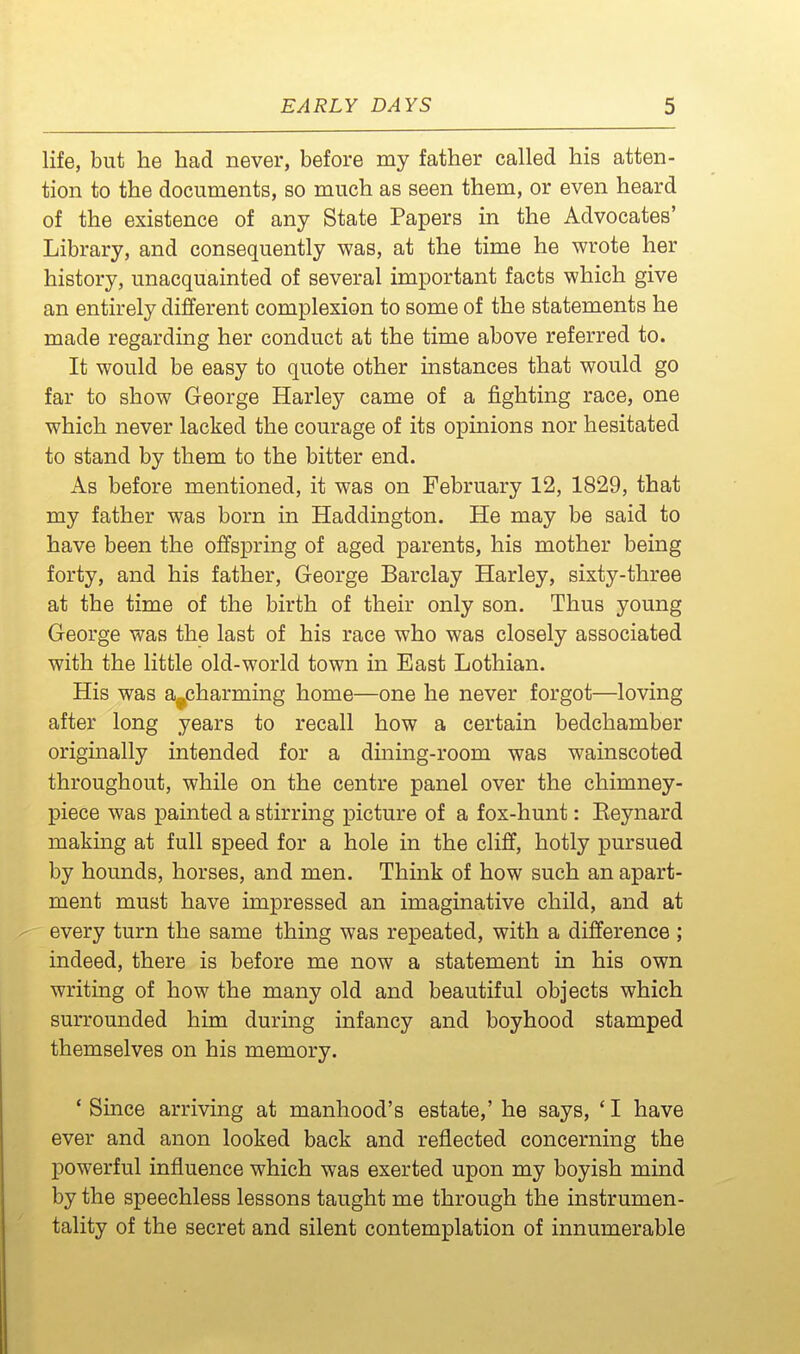 life, but he had never, before my father called his atten- tion to the documents, so much as seen them, or even heard of the existence of any State Papers in the Advocates' Library, and consequently was, at the time he wrote her history, unacquainted of several important facts which give an entirely different complexion to some of the statements he made regarding her conduct at the time above referred to. It would be easy to quote other instances that would go far to show George Harley came of a fighting race, one which never lacked the courage of its opinions nor hesitated to stand by them to the bitter end. As before mentioned, it was on February 12, 1829, that my father was born in Haddington. He may be said to have been the offspring of aged parents, his mother being forty, and his father, George Barclay Harley, sixty-three at the time of the birth of their only son. Thus young George was the last of his race who was closely associated with the little old-world town in East Lothian. His was a^charming home—one he never forgot—loving after long years to recall how a certain bedchamber originally intended for a dining-room was wainscoted throughout, while on the centre panel over the chimney- piece was painted a stirring picture of a fox-hunt: Keynard making at full speed for a hole in the cliff, hotly pursued by hounds, horses, and men. Think of how such an apart- ment must have impressed an imaginative child, and at every turn the same thing was repeated, with a difference ; indeed, there is before me now a statement in his own writing of how the many old and beautiful objects which surrounded him during infancy and boyhood stamped themselves on his memory. ' Since arriving at manhood's estate,' he says, ' I have ever and anon looked back and reflected concerning the powerful influence which was exerted upon my boyish mind by the speechless lessons taught me through the instrumen- tality of the secret and silent contemplation of innumerable