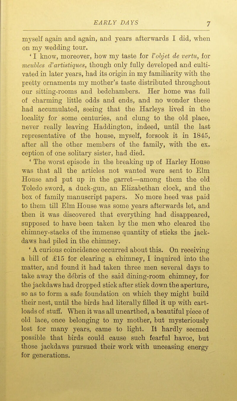 myself again and again, and years afterwards I did, when on my wedding tour. ' I know, moreover, how my taste for Vobjet de vertu, for meuhles d'artistiques, though only fully developed and culti- vated in later years, had its origin in my familiarity with the pretty ornaments my mother's taste distributed throughout our sitting-rooms and bedchambers. Her home was full of charming little odds and ends, and no wonder these had accumulated, seeing that the Harleys lived in the locality for some centuries, and clung to the old place, never really leaving Haddmgton, indeed, until the last representative of the house, myself, forsook it in 1845, after all the other members of the family, with the ex- ception of one solitary sister, had died. * The worst episode in the breaking up of Harley House was that all the articles not wanted were sent to Elm House and put up in the garret—among them the old Toledo sword, a duck-gun, an Elizabethan clock, and the box of family manuscript papers. No more heed was paid to them till Elm House was some years afterwards let, and then it was discovered that everything had disappeared, supposed to have been taken by the men who cleared the chimney-stacks of the immense quantity of sticks the jack- daws had piled in the chimney. ' A curious coincidence occurred about this. On receiving a bill of £15 for clearing a chimney, I inquired into the matter, and found it had taken three men several days to take away the debris of the said dining-room chimney, for the jackdaws had dropped stick after stick down the aperture, so as to form a safe foundation on which they might build their nest, until the birds had literally filled it up with cart- loads of stuff. When it was all unearthed, a beautiful piece of old lace, once belonging to my mother, but mysteriously lost for many years, came to light. It hardly seemed possible that birds could cause such fearful havoc, but those jackdaws pursued their work with unceasing energy for generations.
