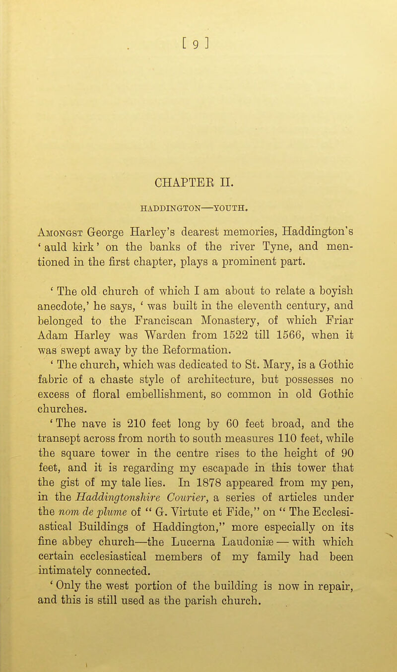 CHAPTEK II. HADDINGTON YOUTH, Amongst George Harley's dearest memories, Haddington's * auld kirk' on the banks of the river Tyne, and men- tioned in the first chapter, plays a prominent part. ' The old church of which I am about to relate a boyish anecdote,' he says, ' was built in the eleventh century, and belonged to the Franciscan Monastery, of which Friar Adam Harley was Warden from 1522 till 1566, when it was swept away by the Eeformation. * The church, which was dedicated to St. Mary, is a Gothic fabric of a chaste style of architecture, but possesses no excess of floral embellishment, so common in old Gothic churches. ' The nave is 210 feet long by 60 feet broad, and the transept across from north to south measures 110 feet, while the square tower in the centre rises to the height of 90 feet, and it is regarding my escapade in this tower that the gist of my tale lies. In 1878 appeared from my pen, in the Haddingtonshire Courier, a series of articles under the nom de plume of G. Virtute et Fide, on The Ecclesi- astical Buildings of Haddington, more especially on its fine abbey church—the Lucerna Laudonise — with which certain ecclesiastical members of my family had been intimately connected. * Only the west portion of the building is now in repair, and this is still used as the parish church. 1