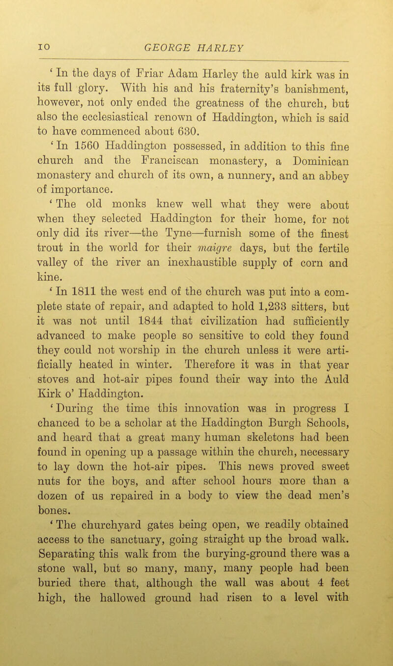 ' In the days of Friar Adam Harley the auld kirk was in its full glory. With his and his fraternity's banishment, however, not only ended the greatness of the church, but also the ecclesiastical renown of Haddington, which is said to have commenced about 630. ' In 1560 Haddington possessed, in addition to this fine church and the Franciscan monastery, a Dominican monastery and church of its own, a nunnery, and an abbey of importance. * The old monks knew well what they were about when they selected Haddington for their home, for not only did its river—the Tyne—furnish some of the finest trout in the world for their maigre days, but the fertile valley of the river an inexhaustible supply of corn and kine. ' In 1811 the west end of the church was put into a com- plete state of repair, and adapted to hold 1,233 sitters, but it was not until 1844 that civilization had sufficiently advanced to make people so sensitive to cold they found they could not worship in the church unless it were arti- ficially heated in winter. Therefore it was in that year stoves and hot-air pipes found their way into the Auld Kirk o' Haddington. 'During the time this innovation was in progress I chanced to be a scholar at the Haddington Burgh Schools, and heard that a great many human skeletons had been found in opening up a passage within the church, necessary to lay down the hot-air pipes. This news proved sweet nuts for the boys, and after school hours more than a dozen of us repaired in a body to view the dead men's bones. ' The churchyard gates being open, we readily obtained access to the sanctuary, going straight up the broad walk. Separating this walk from the burying-ground there was a stone wall, but so many, many, many people had been buried there that, although the wall was about 4 feet high, the hallowed ground had risen to a level with