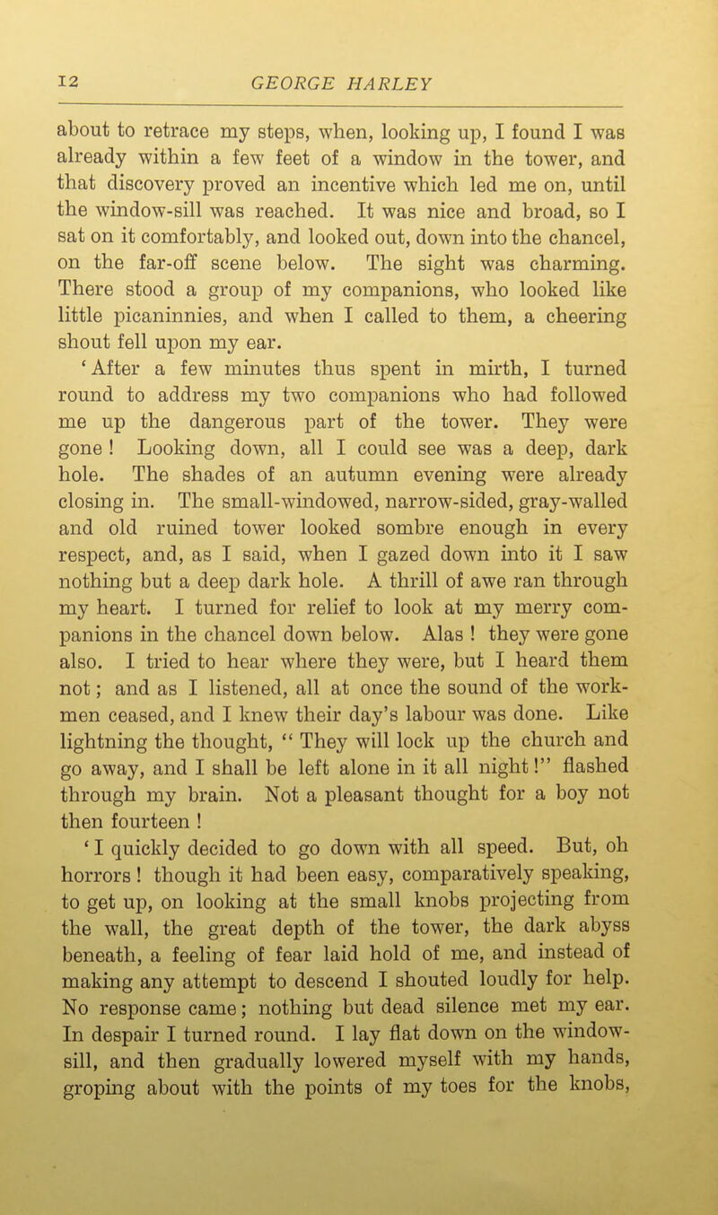 about to retrace my steps, when, looking up, I found I was already within a few feet of a window in the tower, and that discovery proved an incentive which led me on, until the window-sill was reached. It was nice and broad, so I sat on it comfortably, and looked out, down into the chancel, on the far-off scene below. The sight was charming. There stood a group of my companions, who looked like little picaninnies, and when I called to them, a cheering shout fell upon my ear. 'After a few minutes thus spent in mirth, I turned round to address my two companions who had followed me up the dangerous part of the tower. They were gone ! Looking down, all I could see was a deep, dark hole. The shades of an autumn evening were already closing in. The small-windowed, narrow-sided, gray-walled and old ruined tower looked sombre enough in every respect, and, as I said, when I gazed down into it I saw nothing but a deep dark hole. A thrill of awe ran through my heart. I turned for relief to look at my merry com- panions in the chancel down below. Alas ! they were gone also. I tried to hear where they were, but I heard them not; and as I listened, all at once the sound of the work- men ceased, and I knew their day's labour was done. Like lightning the thought,  They will lock up the church and go away, and I shall be left alone in it all night! flashed through my brain. Not a pleasant thought for a boy not then fourteen ! * I quickly decided to go down with all speed. But, oh horrors! though it had been easy, comparatively speaking, to get up, on looking at the small knobs projecting from the wall, the great depth of the tower, the dark abyss beneath, a feeling of fear laid hold of me, and instead of making any attempt to descend I shouted loudly for help. No response came; nothing but dead silence met my ear. In despair I turned round. I lay flat down on the window- sill, and then gradually lowered myself with my hands, groping about with the points of my toes for the knobs.