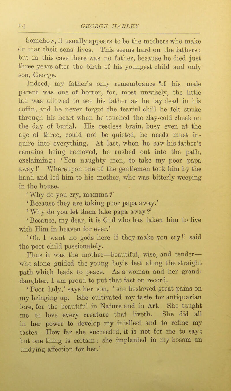 Somehow, it usually appears to be the mothers who make or mar then- sons' lives. This seems hard on the fathers; but in this case there was no father, because he died just three years after the birth of his youngest child and only son, George. Indeed, my father's only remembrance *of his male parent was one of horror, for, most unwiselj'', the little lad was allowed to see his father as he lay dead in his coffin, and he never forgot the fearful chill he felt strike through his heart when he touched the clay-cold cheek on the day of burial. His restless brain, busy even at the age of three, could not be quieted, he needs must in- quire into everything. At last, when he saw his father's remains being removed, he rushed out into the path, exclaiming: ' You naughty men, to take my poor papa away !' Whereupon one of the gentlemen took him by the hand and led him to his mother, who was bitterly weeping in the house. ' Why do you cry, mamma ?' * Because they are taking poor papa away.' * Why do you let them take papa away ?' * Because, my dear, it is God who has taken him to live with Him in heaven for ever.' 'Oh, I want no gods here if they make you cry!' said the poor child passionately. Thus it was the mother—beautiful, wise, and tender— who alone guided the young boy's feet along the straight path which leads to peace. As a woman and her grand- daughter, I am proud to put that fact on record. 'Poor lady,' says her son, ' she bestowed great pains on my bringing up. She cultivated my taste for antiquarian lore, for the beautiful in Nature and in Art. She taught me to love every creature that liveth. She did all in her power to develop my intellect and to refine my tastes. How far she succeeded, it is not for me to say; but one thing is certain: she implanted in my bosom an undying affection for her.'