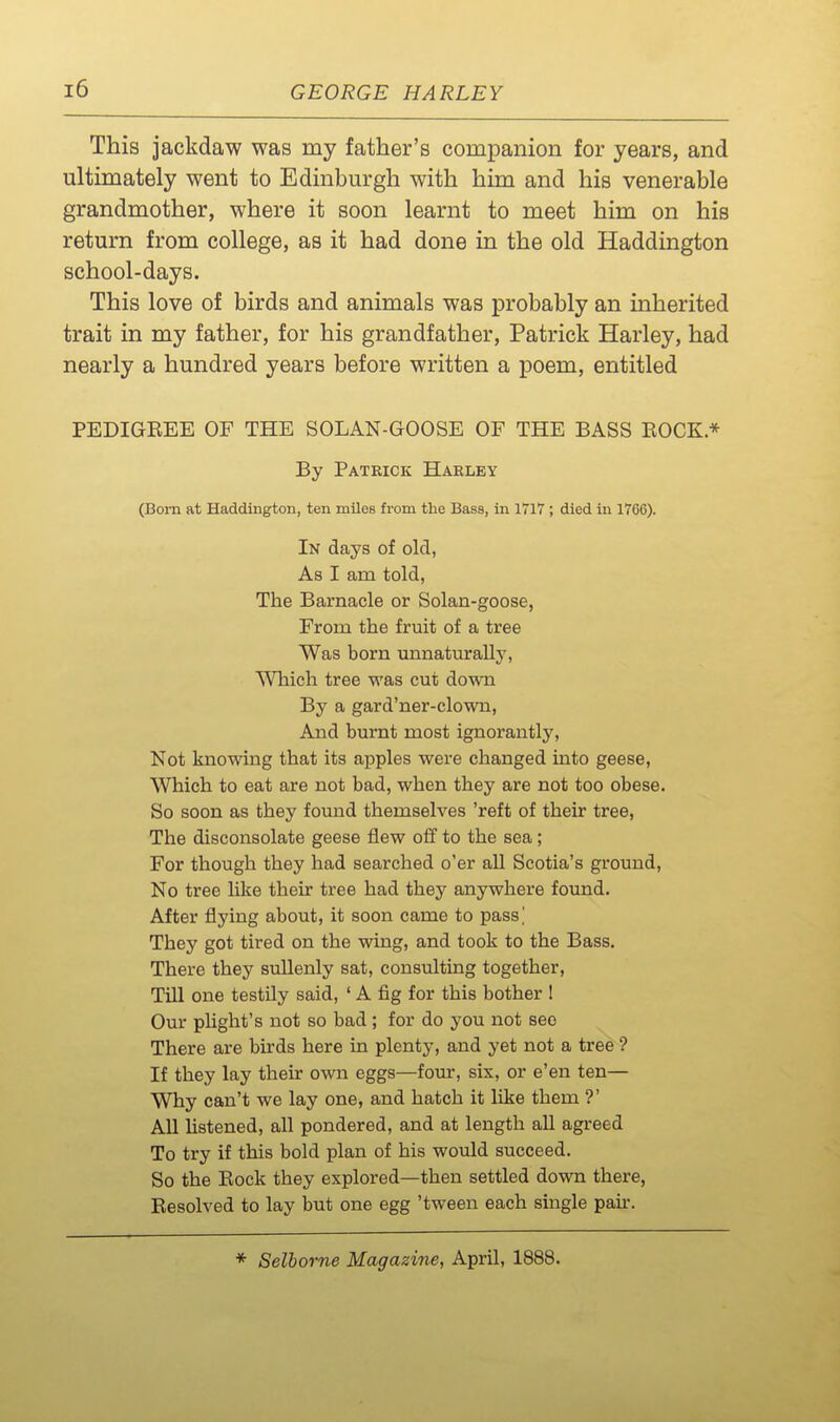 This jackdaw was my father's companion for years, and ultimately went to Edinburgh with him and his venerable grandmother, where it soon learnt to meet him on his return from college, as it had done in the old Haddington school-days. This love of birds and animals was probably an inherited trait in my father, for his grandfather, Patrick Harley, had nearly a hundred years before written a poem, entitled PEDIGEEE OF THE SOLAN-GOOSE OF THE BASS ROCK * By Patrick Harley (Bom at Haddington, ten miles from the Bass, in 1717 ; died in 1766). In days of olcl, As I am told, The Barnacle or Solan-goose, From the fruit of a tree Was born unnaturally, Which tree was cut down By a gard'ner-clown, And burnt most ignorantly. Not knowing that its apples were changed into geese, Which to eat are not bad, when they are not too obese. So soon as they found themselves 'reft of their tree, The disconsolate geese flew ofif to the sea; For though they had searched o'er all Scotia's ground, No tree like their tree had they anywhere found. After flying about, it soon came to pass' They got tired on the wing, and took to the Bass. There they sullenly sat, consulting together, Till one testily said, ' A fig for this bother I Our pUght's not so bad ; for do you not see There are birds here in plenty, and yet not a tree ? If they lay their own eggs—four, six, or e'en ten— Why can't we lay one, and hatch it like them ?' AU hstened, all pondered, and at length all agreed To try if this bold plan of his would succeed. So the Eock they explored—then settled down there, Resolved to lay but one egg 'tween each single pan-. * Selborne Magazine, April, 1888.