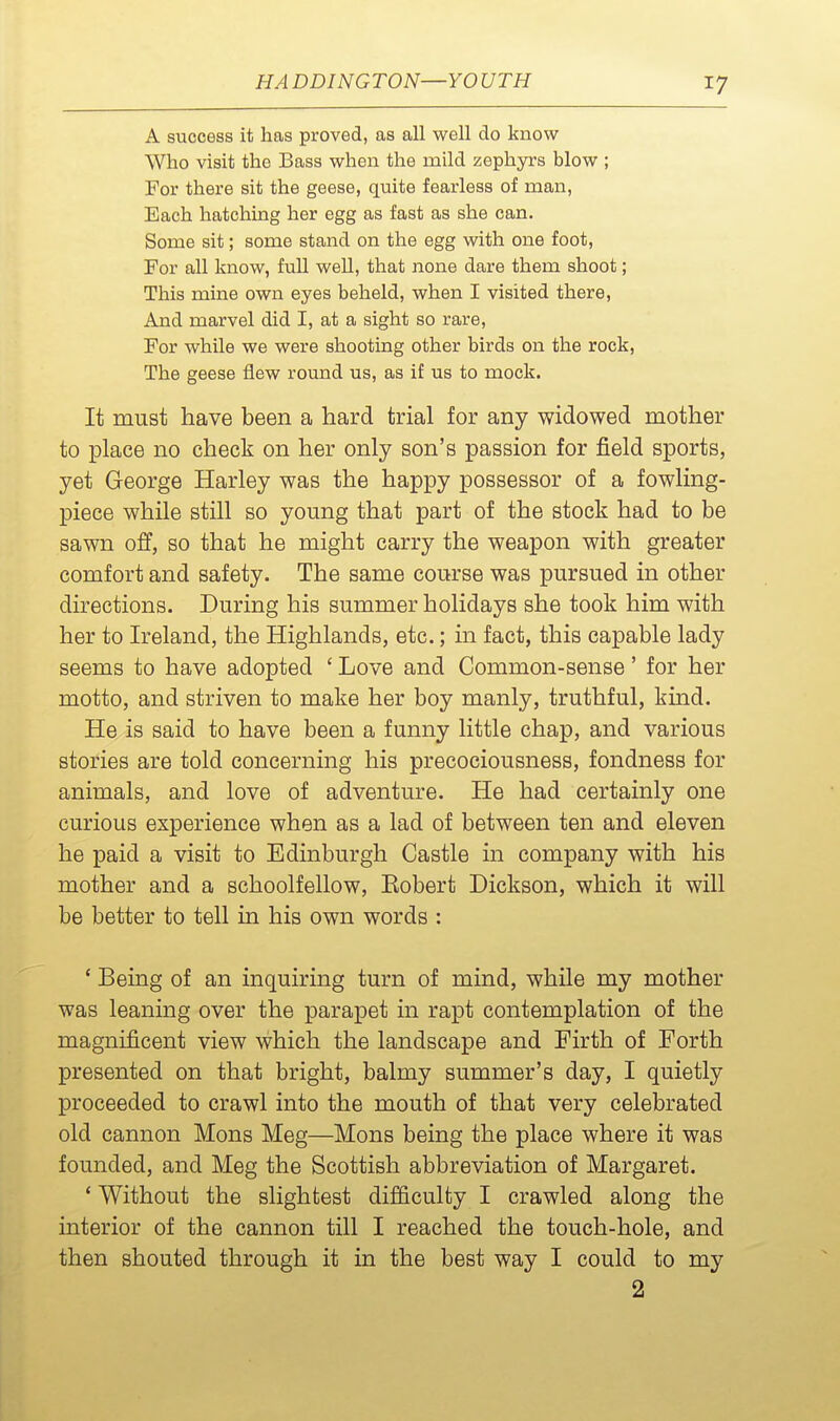 A success it has proved, as all well do know Who visit the Bass when the mild zephyrs blow ; For there sit the geese, quite fearless of man. Each hatching her egg as fast as she can. Some sit; some stand on the egg with one foot, For all know, full well, that none dare them shoot; This mine own eyes beheld, when I visited there, And marvel did I, at a sight so rare. For while we were shooting other birds on the rock, The geese flew round us, as if us to mock. It must have been a hard trial for any widowed mother to place no check on her only son's passion for field sports, yet George Harley was the happy possessor of a fowling- piece while still so young that part of the stock had to be sawn off, so that he might carry the weapon with greater comfort and safety. The same course was pursued in other directions. During his summer holidays she took him with her to Ireland, the Highlands, etc.; in fact, this capable lady seems to have adopted ' Love and Common-sense' for her motto, and striven to make her boy manly, truthful, kind. He is said to have been a funny little chap, and various stories are told concerning his precociousness, fondness for animals, and love of adventure. He had certainly one curious experience when as a lad of between ten and eleven he paid a visit to Edinburgh Castle in company with his mother and a schoolfellow, Robert Dickson, which it will be better to tell in his own words : ' Being of an inquiring turn of mind, while my mother was leaning over the parapet in rapt contemplation of the magnificent view which the landscape and Firth of Forth presented on that bright, balmy summer's day, I quietly proceeded to crawl into the mouth of that very celebrated old cannon Mons Meg—Mons being the place where it was founded, and Meg the Scottish abbreviation of Margaret. ' Without the slightest difficulty I crawled along the interior of the cannon till I reached the touch-hole, and then shouted through it in the best way I could to my 2