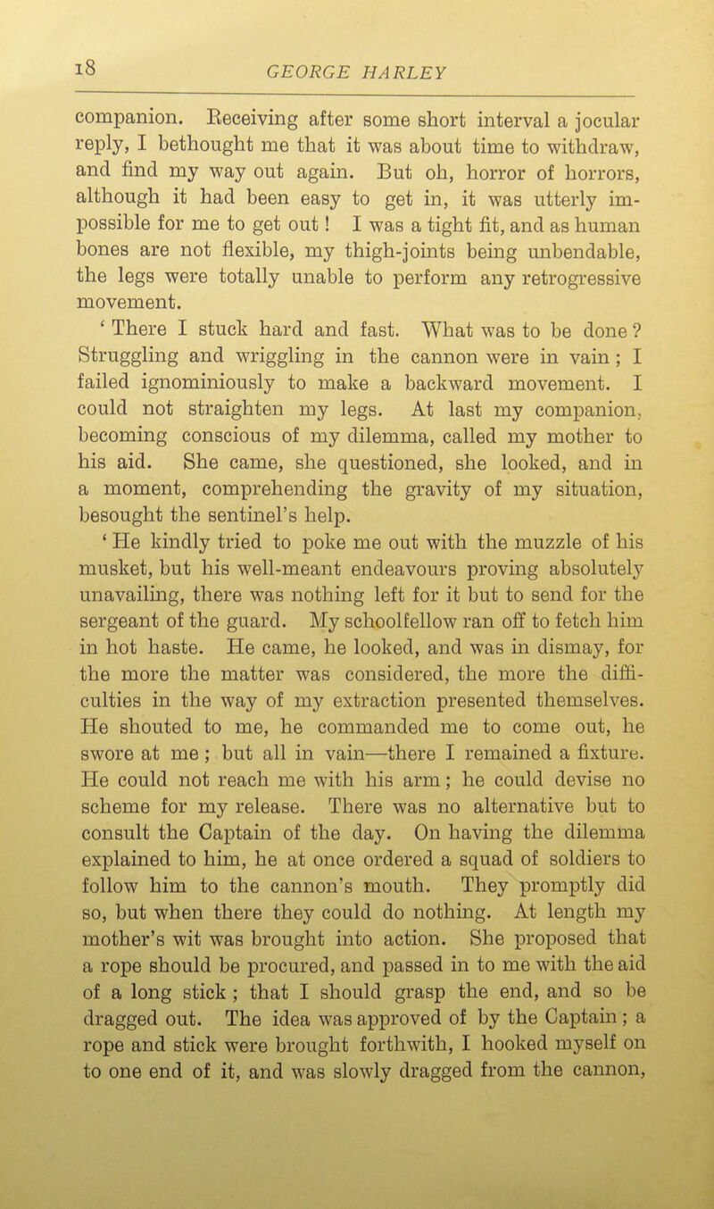 companion. Eeceiving after some short interval a jocular reply, I bethought me that it was about time to withdraw, and find my way out again. But oh, horror of horrors, although it had been easy to get in, it was utterly im- possible for me to get out! I was a tight fit, and as human bones are not flexible, my thigh-joints being unbendable, the legs were totally unable to perform any retrogressive movement. ' There I stuck hard and fast. What was to be done ? Struggling and wriggling in the cannon were in vain ; I failed ignominiously to make a backward movement. I could not straighten my legs. At last my companion, becoming conscious of my dilemma, called my mother to his aid. She came, she questioned, she looked, and in a moment, comprehending the gravity of my situation, besought the sentinel's help. ' He kindly tried to poke me out with the muzzle of his musket, but his well-meant endeavours proving absolutely unavailing, there was nothing left for it but to send for the sergeant of the guard. My schoolfellow ran off to fetch him in hot haste. He came, he looked, and was in dismay, for the more the matter was considered, the more the diffi- culties in the way of my extraction presented themselves. He shouted to me, he commanded me to come out, he swore at me ; but all in vain—there I remained a fixture. He could not reach me with his arm; he could devise no scheme for my release. There was no alternative but to consult the Captain of the day. On having the dilemma explained to him, he at once ordered a squad of soldiers to follow him to the cannon's mouth. They promptly did so, but when there they could do nothing. At length my mother's wit was brought into action. She proposed that a rope should be procured, and passed in to me with the aid of a long stick ; that I should grasp the end, and so be dragged out. The idea was approved of by the Captam; a rope and stick were brought forthwith, I hooked myself on to one end of it, and was slowly dragged from the cannon.