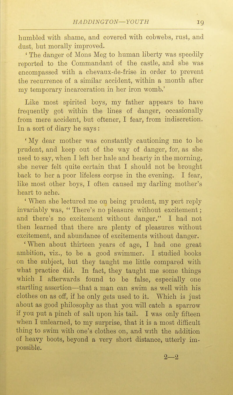 humbled with shame, and covered with cobwebs, rust, and dust, but morally improved. * The danger of Mons Meg to human liberty was speedily reported to the Commandant of the castle, and she was encompassed with a chevaux-de-frise in order to prevent the recurrence of a similar accident, within a month after my temporary incarceration in her iron womb.' Like most spirited boys, my father appears to have frequently got within the Imes of danger, occasionally from mere accident, but oftener, I fear, from indiscretion. In a sort of diary he says: ' My dear mother was constantly cautioning me to be prudent, and keep out of the way of danger, for, as she used to say, when I left her hale and hearty in the mornmg, she never felt quite certain that I should not be brought back to her a poor lifeless corpse in the evening. I fear, like most other boys, I often caused my darling mother's heart to ache. ' When she lectured me on being prudent, my pert reply invariably was,  There's no pleasure without excitement; and there's no excitement without danger. I had not then learned that there are plenty of pleasures without excitement, and abundance of excitements without danger. 'When about thirteen years of age, I had one great ambition, viz., to be a good swimmer. I studied books on the subject, but they taught me little compared with what practice did. In fact, they taught me some things which I afterwards found to be false, especially one startling assertion—that a man can swim as well with his clothes on as off, if he only gets used to it. Which is just about as good philosophy as that you will catch a sparrow if you put a pinch of salt upon his tail. I was only fifteen when I unlearned, to my surprise, that it is a most difficult thing to swim with one's clothes on, and with the addition of heavy boots, beyond a very short distance, utterly im- possible. 2—2