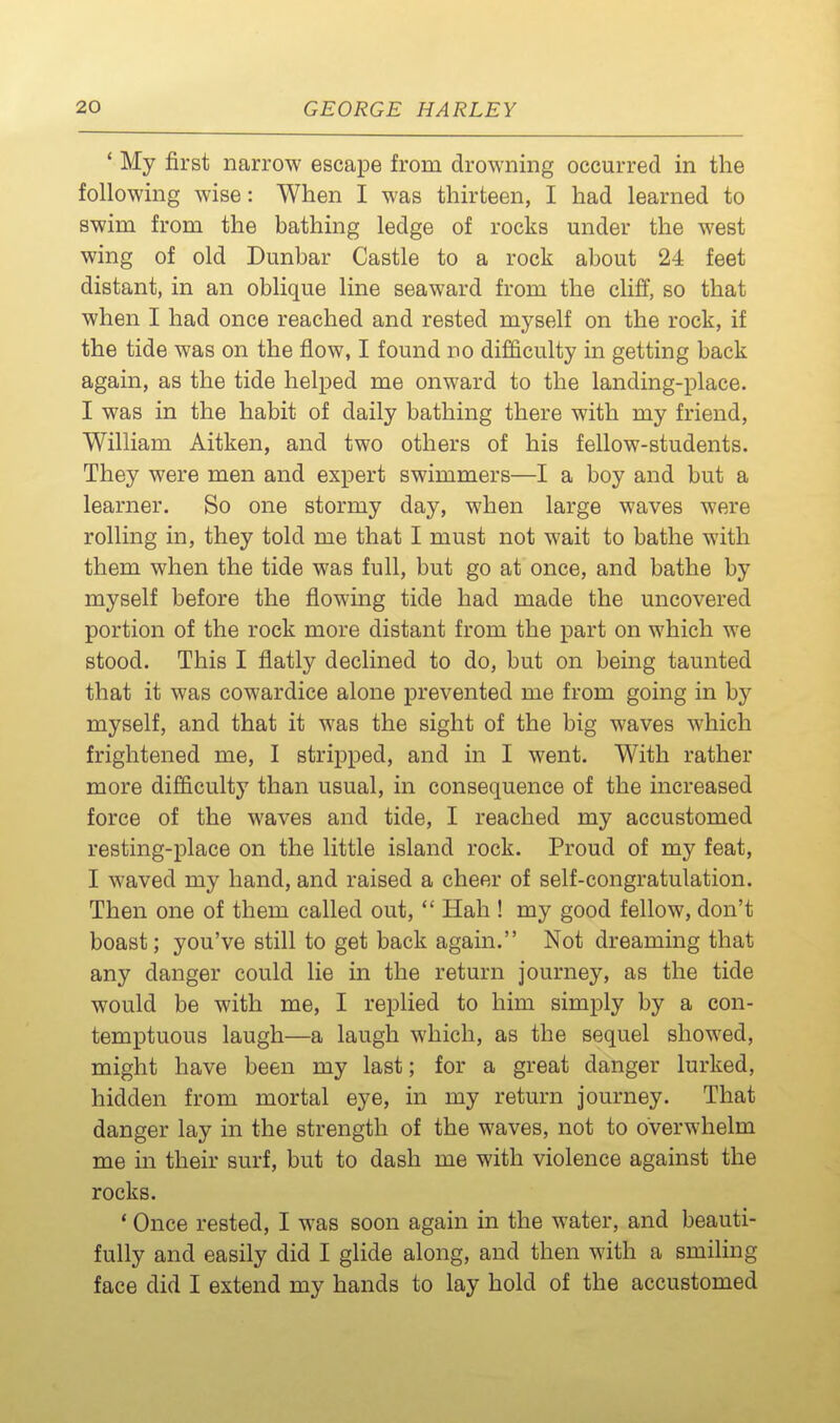 ' My first narrow escape from drowning occurred in the following wise: When I was thirteen, I had learned to swim from the bathing ledge of rocks under the west wing of old Dunbar Castle to a rock about 24 feet distant, in an oblique line seaward from the cliff, so that when I had once reached and rested myself on the rock, if the tide was on the flow, I found no difficulty in getting back again, as the tide helped me onward to the landing-place. I was in the habit of daily bathing there with my friend, William Aitken, and two others of his fellow-students. They were men and expert swimmers—I a boy and but a learner. So one stormy day, when large waves were rolling in, they told me that I must not wait to bathe with them when the tide was full, but go at once, and bathe by myself before the flowing tide had made the uncovered portion of the rock more distant from the part on which we stood. This I flatly declined to do, but on being taunted that it was cowardice alone prevented me from going in by myself, and that it was the sight of the big waves which frightened me, I stripped, and in I went. With rather more difficulty than usual, in consequence of the increased force of the waves and tide, I reached my accustomed resting-place on the little island rock. Proud of my feat, I waved my hand, and raised a cheer of self-congratulation. Then one of them called out,  Hah ! my good fellow, don't boast; you've still to get back again. Not dreaming that any danger could lie in the return journey, as the tide would be with me, I replied to him simply by a con- temptuous laugh—a laugh which, as the sequel showed, might have been my last; for a great danger lurked, hidden from mortal eye, in my return journey. That danger lay in the strength of the waves, not to overwhelm me in their surf, but to dash me with violence against the rocks. * Once rested, I was soon again in the water, and beauti- fully and easily did I glide along, and then with a smiling face did I extend my hands to lay hold of the accustomed