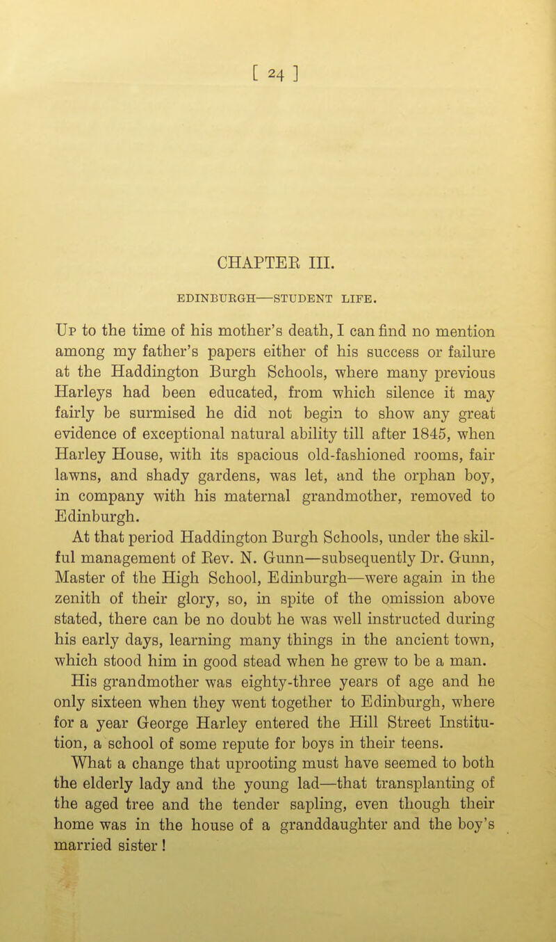 CHAPTEE III. EDINBURGH STUDENT LIFE. Up to the time of his mother's death, I can find no mention among my father's papers either of his success or failure at the Haddington Burgh Schools, where many previous Harleys had been educated, from which silence it may fairly be surmised he did not begin to show any great evidence of exceptional natural ability till after 1845, when Harley House, with its spacious old-fashioned rooms, fair lawns, and shady gardens, was let, and the orphan boy, in company with his maternal grandmother, removed to Edinburgh. At that period Haddington Burgh Schools, under the skil- ful management of Eev. N. Gunn—subsequently Dr. Gunn, Master of the High School, Edinburgh—were again in the zenith of their glory, so, in spite of the omission above stated, there can be no doubt he was well instructed during his early days, learning many things in the ancient town, which stood him in good stead when he grew to be a man. His grandmother was eighty-three years of age and he only sixteen when they went together to Edinburgh, where for a year George Harley entered the Hill Street Institu- tion, a school of some repute for boys in their teens. What a change that uprooting must have seemed to both the elderly lady and the young lad—that transplanting of the aged tree and the tender sapling, even though their home was in the house of a granddaughter and the boy's married sister!