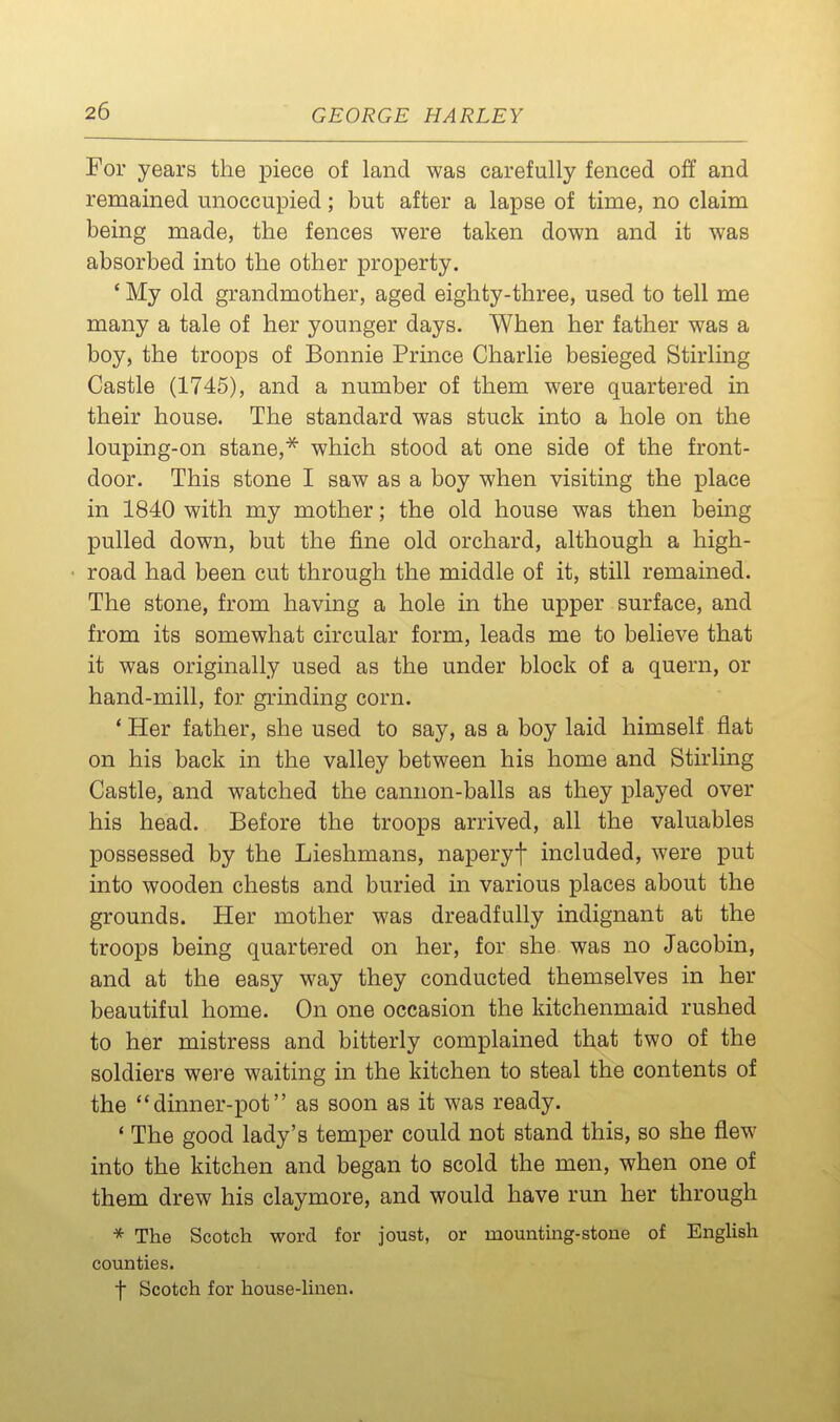 For years the piece of land was carefully fenced off and remained unoccupied; but after a lapse of time, no claim being made, the fences were taken down and it was absorbed into the other property. ' My old grandmother, aged eighty-three, used to tell me many a tale of her younger days. When her father was a boy, the troops of Bonnie Prince Charlie besieged Stirling Castle (1745), and a number of them were quartered in their house. The standard was stuck into a hole on the louping-on stane,^ which stood at one side of the front- door. This stone I saw as a boy when visiting the place in 1840 with my mother; the old house was then being pulled down, but the fine old orchard, although a high- road had been cut through the middle of it, still remained. The stone, from having a hole in the upper surface, and from its somewhat circular form, leads me to believe that it was originally used as the under block of a quern, or hand-mill, for grinding corn. * Her father, she used to say, as a boy laid himself flat on his back in the valley between his home and Stirling Castle, and watched the cannon-balls as they played over his head. Before the troops arrived, all the valuables possessed by the Lieshmans, naperyf included, were put into wooden chests and buried in various places about the grounds. Her mother was dreadfully indignant at the troops being quartered on her, for she was no Jacobin, and at the easy way they conducted themselves in her beautiful home. On one occasion the kitchenmaid rushed to her mistress and bitterly complained that two of the soldiers were waiting in the kitchen to steal the contents of the dinner-pot as soon as it was ready. * The good lady's temper could not stand this, so she flew into the kitchen and began to scold the men, when one of them drew his claymore, and would have run her through * The Scotch word for joust, or mounting-stone of English counties. f Scotch for house-hnen.