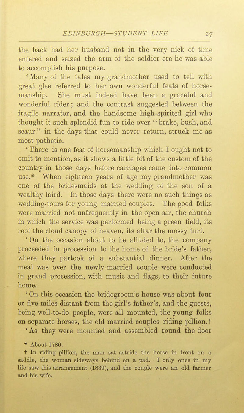 the back had her husband not in the very nick of time entered and seized the arm of the soldier ere he was able to accomplish his purpose. * Many of the tales my grandmother used to tell with great glee referred to her own wonderful feats of horse- manship. She must indeed have been a graceful and wonderful rider; and the contrast suggested between the fragile narrator, and the handsome high-spirited girl who thought it such splendid fun to ride over  brake, bush, and scaur  in the days that could never return, struck me as most pathetic. ' There is one feat of horsemanship which I ought not to omit to mention, as it shows a little bit of the custom of the country in those days before carriages came into common use.* When eighteen years of age my grandmother was one of the bridesmaids at the wedding of the son of a wealthy laird. In those days there were no such things as wedding-tours for young married couples. The good folks were married not unfrequently in the open air, the church in which the service was performed being a green field, its roof the cloud canopy of heaven, its altar the mossy turf. ' On the occasion about to be alluded to, the company proceeded in procession to the home of the bride's father, where they partook of a substantial dinner. After the meal was over the newly-married couple were conducted in grand procession, with music and flags, to their future home. ' On this occasion the bridegroom's house was about four or five miles distant from the girl's father's, and the guests, being well-to-do people, were all mounted, the young folks on separate horses, the old married couples riding pillion, t * As they were mounted and assembled round the door * About 1780. t In riding pillion, the man sat astride the horse in front on a saddle, the woman sideways behind on a pad. I only once in my life saw this arrangement (1839), and the couple were an old farmer and his wife.