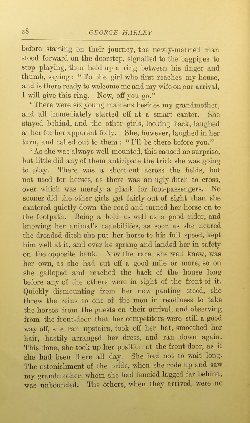 before starting on their journey, the newly-married man stood forward on the doorstep, signalled to the bagpipes to stop playing, then held up a ring between his finger and thumb, saying: To the girl who first reaches my house, and is there ready to welcome me and my wife on our arrival, I will give this ring. Now, off you go. ' There were six young maidens besides my grandmother, and all immediately started off at a smart canter. She stayed behind, and the other girls, looking back, laughed at her for her apparent folly. She, however, laughed in her turn, and called out to them :  I'll be there before you. ' As she was always well mounted, this caused no surprise, but little did any of them anticipate the trick she was going to play. There was a short-cut across the fields, but not used for horses, as there was an ugly ditch to cross, over which was merely a plank for foot-passengers. No sooner did the other girls get fairly out of sight than she cantered quietly down the road and turned her horse on to the footpath. Being a bold as well as a good rider, and knowing her animal's capabilities, as soon as she neared the dreaded ditch she put her horse to his full speed, kept him well at it, and over he sprang and landed her in safety on the opposite bank. Now the race, she well knew, was her own, as she had cut off a good mile or more, so on she galloped and reached the back of the house long before any of the others were in sight of the front of it. Quickly dismounting from her now panting steed, she threw the reins to one of the men in readiness to take the horses from the guests on their arrival, and observing from the front-door that her competitors were still a good way off, she ran upstairs, took off her hat, smoothed her hair, hastily arranged her dress, and ran down again. This done, she took up her position at the front-door, as if she had been there all day. She had not to wait long. The astonishment of the bride, when she rode up and saw my grandmother, whom she had fancied lagged far behind, was unbounded. The others, when they arrived, were no