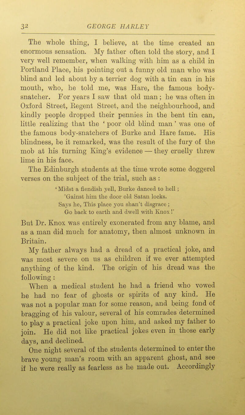 The whole thing, I believe, at the time created an enormous sensation. My father often told the story, and I very well remember, when walking with him as a child in Portland Place, his pointing out a funny old man who was blind and led about by a terrier dog with a tin can in his mouth, who, he told me, was Hare, the famous body- snatcher. For years I saw that old man; he was often in Oxford Street, Eegent Street, and the neighbourhood, and kindly people dropped their pennies in the bent tin can, little realizing that the ' poor old blind man ' was one of the famous body-snatchers of Burke and Hare fame. His blindness, be it remarked, was the result of the fury of the mob at his turning King's evidence — they cruelly threw lime in his face. The Edinburgh students at the time wrote some doggerel verses on the subject of the trial, such as : ' Midst a fiendish yell, Burke danced to hell ; 'Gainst him the door old Satan locks. Says he, This place you shan't disgrace ; Go back to earth and dwell with Knox!' But Dr. Knox was entirely exonerated from any blame, and as a man did much for anatomy, then almost unknown in Britain. My father always had a dread of a practical joke, and was most severe on us as children if we ever attempted anything of the kind. The origin of his dread was the following : When a medical student he had a friend who vowed he had no fear of ghosts or spirits of any kind. He was not a popular man for some reason, and being fond of bragging of his valour, several of his comrades determined to play a practical joke upon him, and asked my father to join. He did not like practical jokes even in those early days, and declined. One night several of the students determined to enter the brave young man's room with an apparent ghost, and see if he were really as fearless as he made out. Accordingly