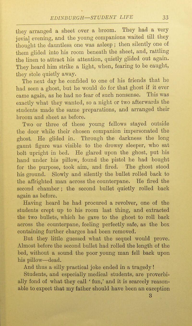 they arranged a sheet over a broom. They had a very jovial evenmg, and the young companions waited till they thought the dauntless one was asleep ; then silently one of them glided into his room beneath the sheet, and, rattling the linen to attract his attention, quietly glided out again. They heard him strike a light, when, fearing to be caught, they stole quietly away. The next day he confided to one of his friends that he had seen a ghost, but he would do for that ghost if it ever came again, as he had no fear of such nonsense. This was exactly what they wanted, so a night or two afterwards the students made the same preparations, and arranged their broom and sheet as before. Two or three of these young fellows stayed outside the door while their chosen companion impersonated the ghost. He glided in. Through the darkness the long gaunt figure was visible to the drowsy sleeper, who sat bolt upright in bed. He glared upon the ghost, put his hand under his pillow, found the pistol he had bought for the purpose, took aim, and fired. The ghost stood his ground. Slowly and silently the bullet rolled back to the affrighted man across the counterpane. He fired the second chamber; the second bullet quietly rolled back again as before. Having heard he had procured a revolver, one of the students crept up to his room last thmg, and extracted the two bullets, which he gave to the ghost to roll back across the counterpane, feeling perfectly safe, as the box containing further charges had been removed. But they little guessed what the sequel would prove. Almost before the second bullet had rolled the length of the bed, without a sound the poor young man fell back upon his pillow—dead. And thus a silly practical joke ended in a tragedy! Students, and especially medical students, are proverbi- ally fond of what they call ' fun,' and it is scarcely reason- able to expect that my father should have been an exception 3