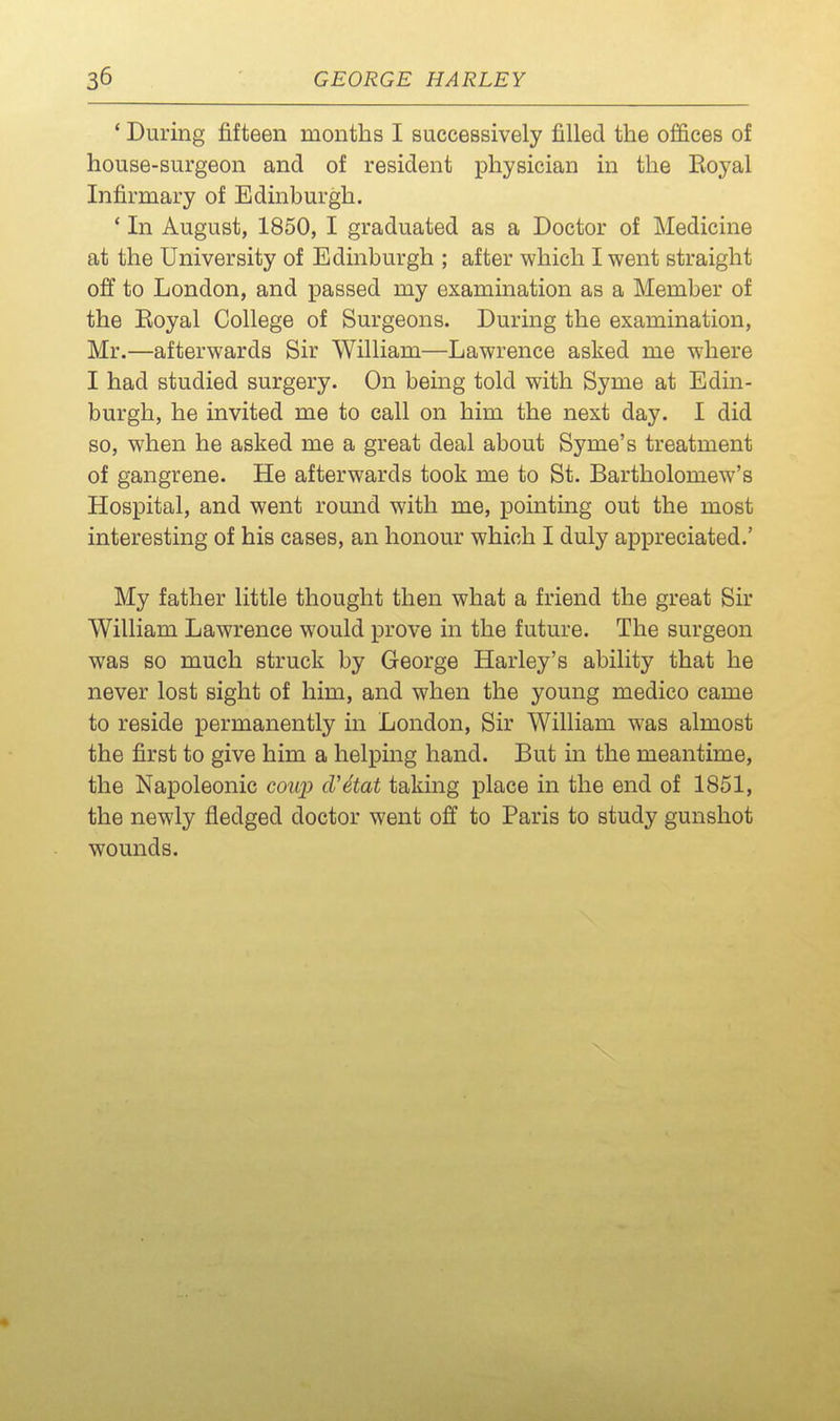 ' During fifteen months I successively filled the offices of house-surgeon and of resident physician in the Eoyal Infirmary of Edinburgh. * In August, 1850, I graduated as a Doctor of Medicine at the University of Edinburgh ; after which I went straight off to London, and passed my examination as a Member of the Eoyal College of Surgeons. During the examination, Mr.—afterwards Sir William—Lawrence asked me where I had studied surgery. On being told with Syme at Edin- burgh, he invited me to call on him the next day. I did so, when he asked me a great deal about Syme's treatment of gangrene. He afterwards took me to St. Bartholomew's Hospital, and went round with me, pointing out the most interesting of his cases, an honour which I duly appreciated.' My father little thought then what a friend the great Sir William Lawrence would prove in the future. The surgeon was so much struck by George Harley's ability that he never lost sight of him, and when the young medico came to reside permanently in London, Sir William was almost the first to give him a helping hand. But m the meantime, the Napoleonic coup d'etat taking place in the end of 1851, the newly fledged doctor went off to Paris to study gunshot wounds.