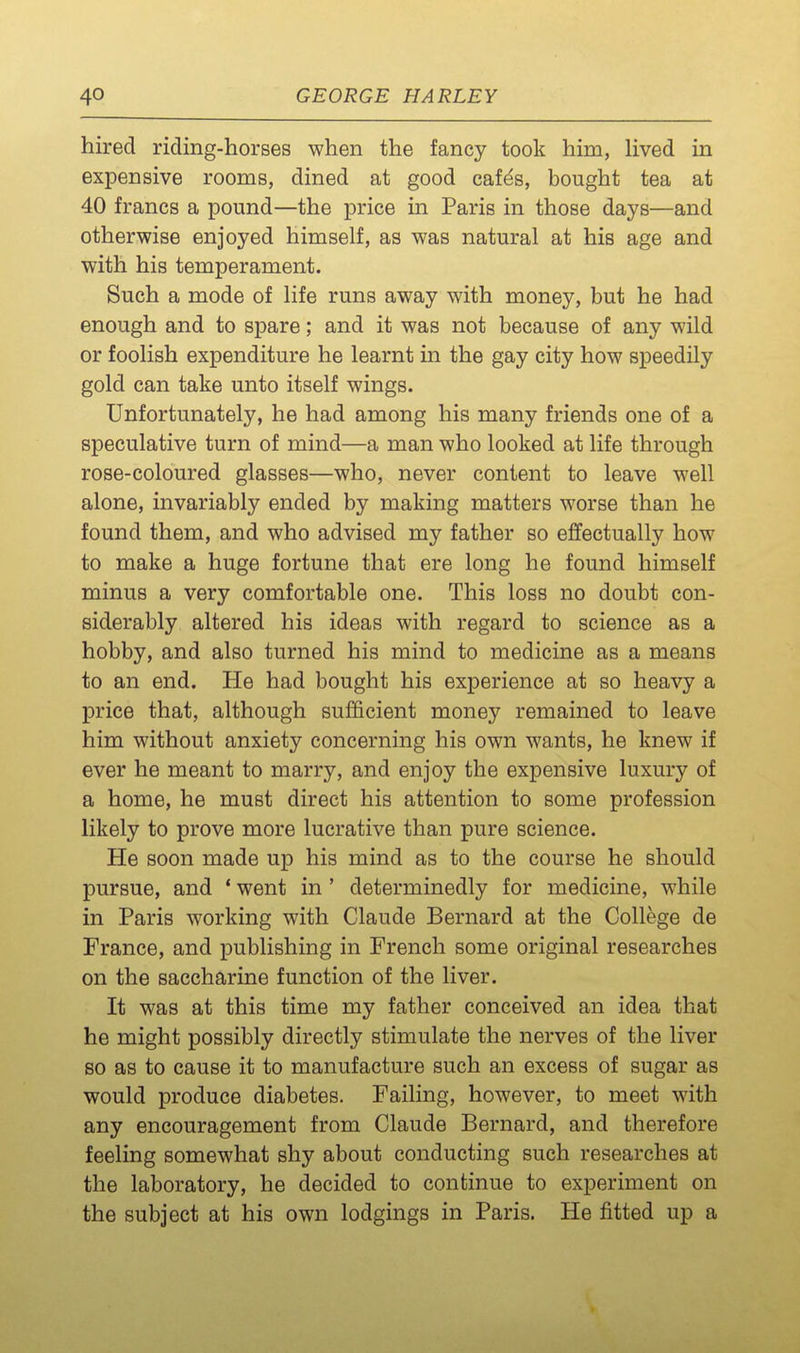 hired riding-horses when the fancy took him, lived in expensive rooms, dined at good cafds, bought tea at 40 francs a pound—the price in Paris in those days—and otherwise enjoyed himself, as was natural at his age and with his temperament. Such a mode of life runs away with money, but he had enough and to spare; and it was not because of any wild or foolish expenditure he learnt in the gay city how speedily gold can take unto itself wings. Unfortunately, he had among his many friends one of a speculative turn of mind—a man who looked at life through rose-coloured glasses—who, never content to leave well alone, invariably ended by making matters worse than he found them, and who advised my father so effectually how to make a huge fortune that ere long he found himself minus a very comfortable one. This loss no doubt con- siderably altered his ideas with regard to science as a hobby, and also turned his mind to medicine as a means to an end. He had bought his experience at so heavy a price that, although sufficient money remained to leave him without anxiety concerning his own wants, he knew if ever he meant to marry, and enjoy the expensive luxury of a home, he must direct his attention to some profession likely to prove more lucrative than pure science. He soon made up his mind as to the course he should pursue, and * went in ' determinedly for medicine, while in Paris working with Claude Bernard at the College de France, and publishing in French some original researches on the saccharine function of the liver. It was at this time my father conceived an idea that he might possibly directly stimulate the nerves of the liver so as to cause it to manufacture such an excess of sugar as would produce diabetes. Failing, however, to meet with any encouragement from Claude Bernard, and therefore feeling somewhat shy about conducting such researches at the laboratory, he decided to continue to experiment on the subject at his own lodgings in Paris. He fitted up a