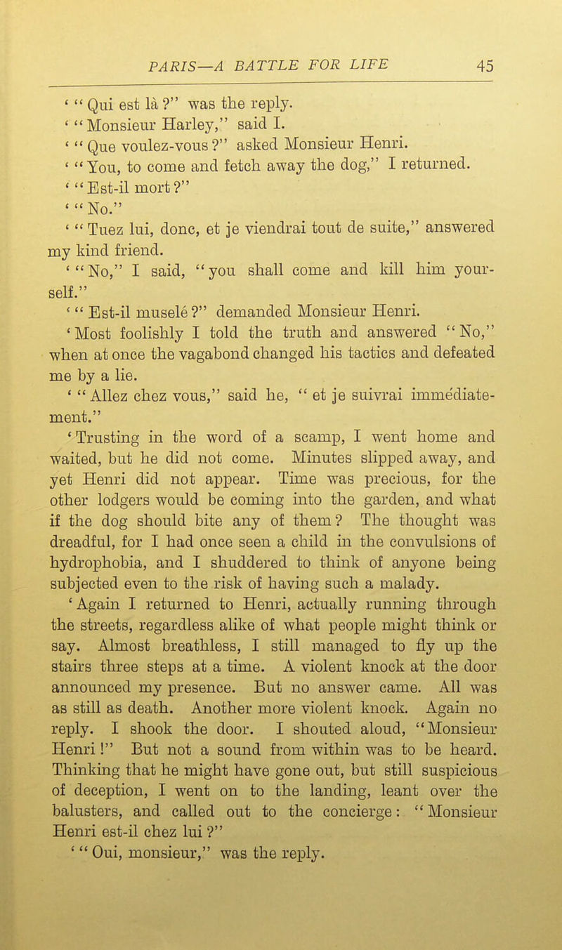 '  Qui est la ? was the reply. ' Monsieur Harley, said I. ' Que voulez-vous ? asked Monsieur Henri. ' You, to come and fetch away the dog, I returned. ' Est-il mort? ' No. *  Tuez lui, done, et je viendrai tout de suite, answered my kind friend. 'No, I said, you shall come and kill him your- self. '  Est-il musele ? demanded Monsieur Henri. 'Most foolishly I told the truth and answered No, when at once the vagabond changed his tactics and defeated me by a lie. '  Allez chez vous, said he,  et je suivrai imme'diate- ment. ' Trusting in the word of a scamp, I went home and waited, but he did not come. Minutes slipped away, and yet Henri did not appear. Time was precious, for the other lodgers would be coming into the garden, and what if the dog should bite any of them? The thought was dreadful, for I had once seen a child in the convulsions of hydrophobia, and I shuddered to think of anyone being subjected even to the risk of having such a malady. ' Again I returned to Henri, actually running through the streets, regardless alike of what people might think or say. Almost breathless, I still managed to fly up the stairs three steps at a time. A violent knock at the door announced my presence. But no answer came. All was as still as death. Another more violent knock. Again no reply. I shook the door. I shouted aloud, Monsieur Henri! But not a sound from within was to be heard. Thinking that he might have gone out, but still suspicious of deception, I went on to the landing, leant over the balusters, and called out to the concierge:  Monsieur Henri est-il chez lui ? '  Oui, monsieur, was the reply.