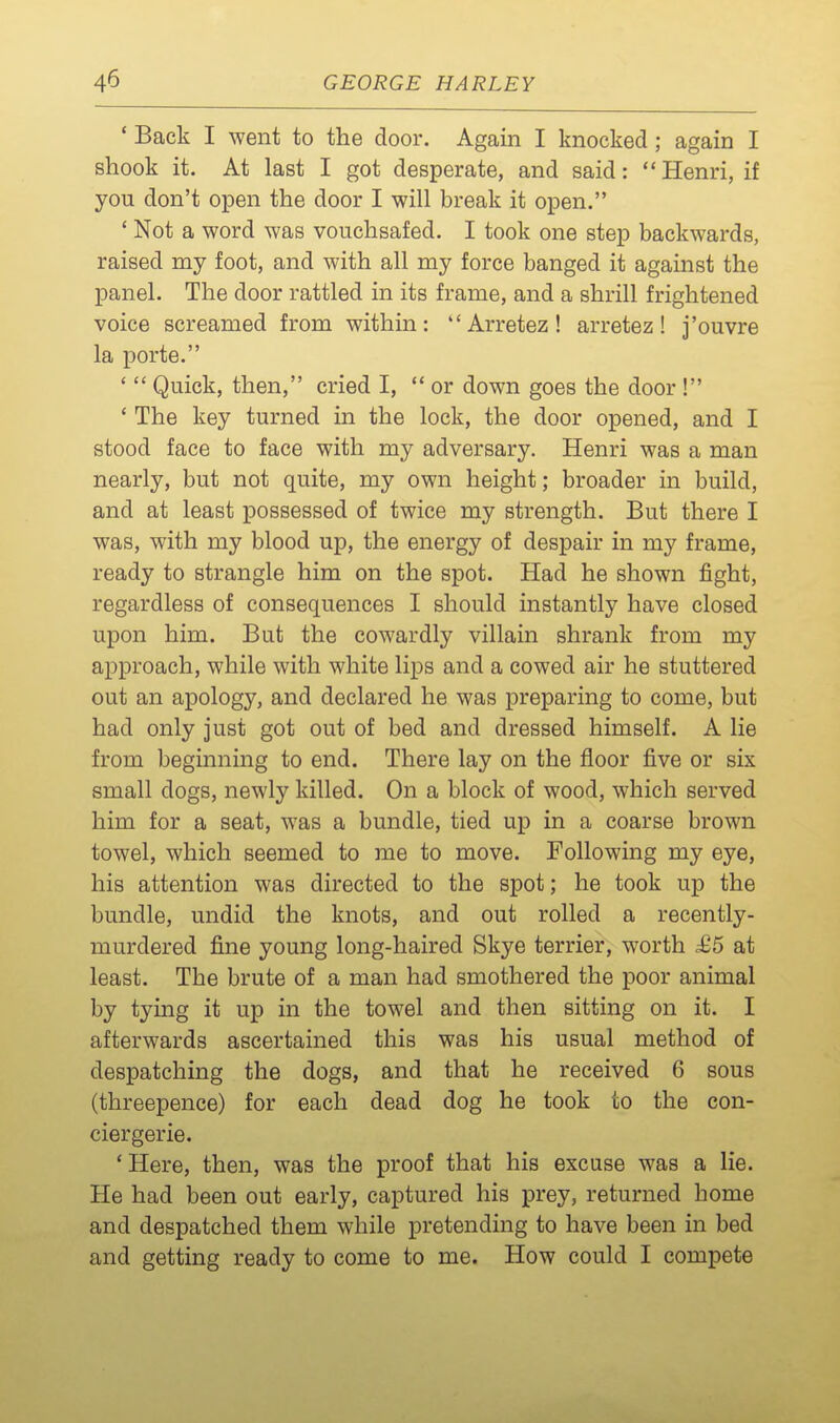 ' Back I went to the door. Again I knocked ; again I shook it. At last I got desperate, and said: Henri, if you don't open the door I will break it open. ' Not a word was vouchsafed. I took one step backwards, raised my foot, and with all my force banged it against the panel. The door rattled in its frame, and a shrill frightened voice screamed from within: Arretez! arretez! j'ouvre la porte. '  Quick, then, cried I,  or down goes the door ! ' The key turned in the lock, the door opened, and I stood face to face with my adversary. Henri was a man nearly, but not quite, my own height; broader in build, and at least possessed of twice my strength. But there I was, with my blood up, the energy of despair in my frame, ready to strangle him on the spot. Had he shown fight, regardless of consequences I should instantly have closed upon him. But the cowardly villain shrank from my approach, while with white lips and a cowed air he stuttered out an apology, and declared he was preparing to come, but had only just got out of bed and dressed himself. A lie from beginning to end. There lay on the floor five or six small dogs, newly killed. On a block of wood, which served him for a seat, was a bundle, tied up in a coarse brown towel, which seemed to me to move. Following my eye, his attention was directed to the spot; he took up the bundle, undid the knots, and out rolled a recently- murdered fine young long-haired Skye terrier, worth ^5 at least. The brute of a man had smothered the poor animal by tying it up in the towel and then sitting on it. I afterwards ascertained this was his usual method of despatching the dogs, and that he received 6 sous (threepence) for each dead dog he took to the con- ciergerie. ' Here, then, was the proof that his excuse was a lie. He had been out early, captured his prey, returned home and despatched them while pretending to have been in bed and getting ready to come to me. How could I compete