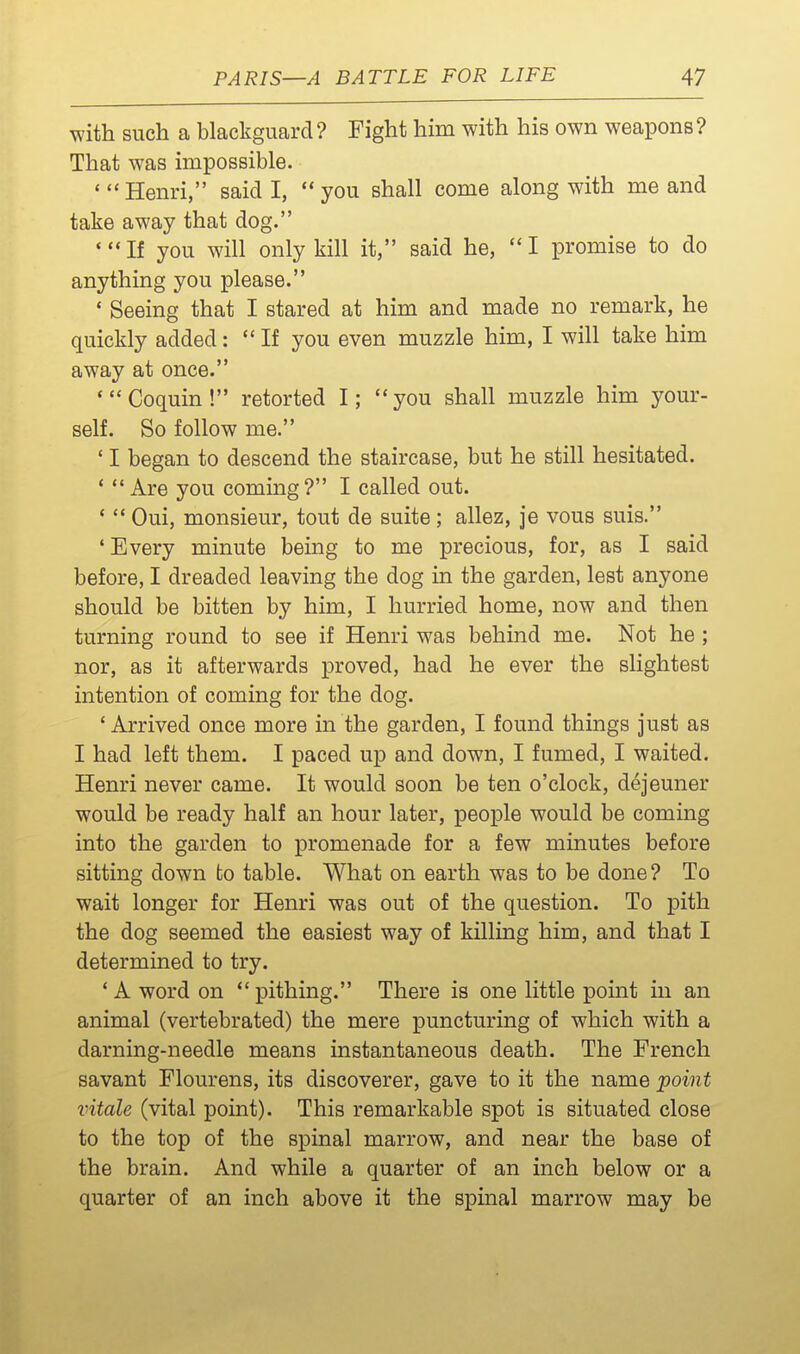 with such a blackguard? Fight him with his own weapons? That was impossible. *  Henri, said I,  you shall come along with me and take away that dog. *If you will only kill it, said he, I promise to do anything you please. ' Seeing that I stared at him and made no remark, he quickly added: If you even muzzle him, I will take him away at once. 'Coquin! retorted I; you shall muzzle him your- self. So follow me. ' I began to descend the staircase, but he still hesitated. '  Are you coming? I called out. '  Oui, monsieur, tout de suite; allez, je vous suis. ' Every minute being to me precious, for, as I said before, I dreaded leaving the dog in the garden, lest anyone should be bitten by him, I hurried home, now and then turning round to see if Henri was behind me. Not he ; nor, as it afterwards proved, had he ever the slightest intention of coming for the dog. 'Arrived once more in the garden, I found things just as I had left them. I paced up and down, I fumed, I waited. Henri never came. It would soon be ten o'clock, dejeuner would be ready half an hour later, people would be coming into the garden to promenade for a few minutes before sitting down to table. What on earth was to be done? To wait longer for Henri was out of the question. To pith the dog seemed the easiest way of killing him, and that I determined to try. * A word on  pithing. There is one little point in an animal (vertebrated) the mere puncturing of which with a darning-needle means instantaneous death. The French savant Flourens, its discoverer, gave to it the name point vitale (vital point). This remarkable spot is situated close to the top of the spinal marrow, and near the base of the brain. And while a quarter of an inch below or a quarter of an inch above it the spinal marrow may be