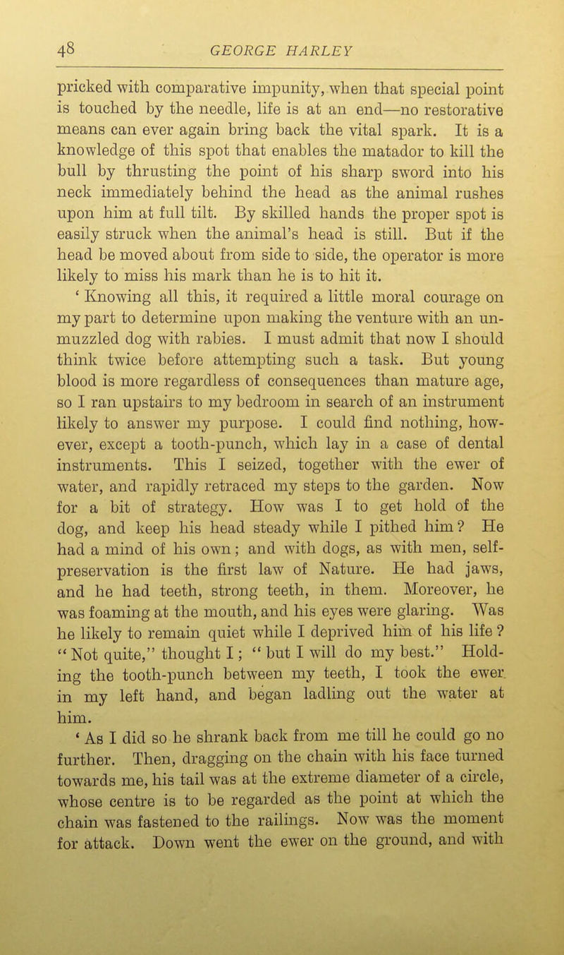 pricked with comparative impunity, when that special point is touched by the needle, life is at an end—no restorative means can ever again bring back the vital spark. It is a knowledge of this spot that enables the matador to kill the bull by thrusting the point of his sharp sword into his neck immediately behind the head as the animal rushes upon him at full tilt. By skilled hands the proper spot is easily struck when the animal's head is still. But if the head be moved about from side to side, the o^Derator is more likely to miss his mark than he is to hit it. ' linowing all this, it required a little moral courage on my part to determine upon making the venture with an un- muzzled dog with rabies. I must admit that now I should think twice before attempting such a task. But young blood is more regardless of consequences than mature age, so I ran upstairs to my bedroom in search of an instrument likely to answer my purpose. I could find nothing, how- ever, except a tooth-punch, which lay in a case of dental instruments. This I seized, together with the ewer of water, and rapidly retraced my steps to the garden. Now for a bit of strategy. How was I to get hold of the dog, and keep his head steady while I pithed him? He had a mind of his own; and with dogs, as with men, self- preservation is the first law of Nature. He had jaws, and he had teeth, strong teeth, in them. Moreover, he was foaming at the mouth, and his eyes were glaring. Was he likely to remain quiet while I deprived him of his life ?  Not quite, thought I;  but I will do my best. Hold- ing the tooth-punch between my teeth, I took the ewer, in my left hand, and began ladling out the water at him. * As I did so he shrank back from me till he could go no further. Then, dragging on the chain with his face turned towards me, his tail was at the extreme diameter of a circle, whose centre is to be regarded as the point at which the chain was fastened to the railings. Now was the moment for attack. Down went the ewer on the ground, and with