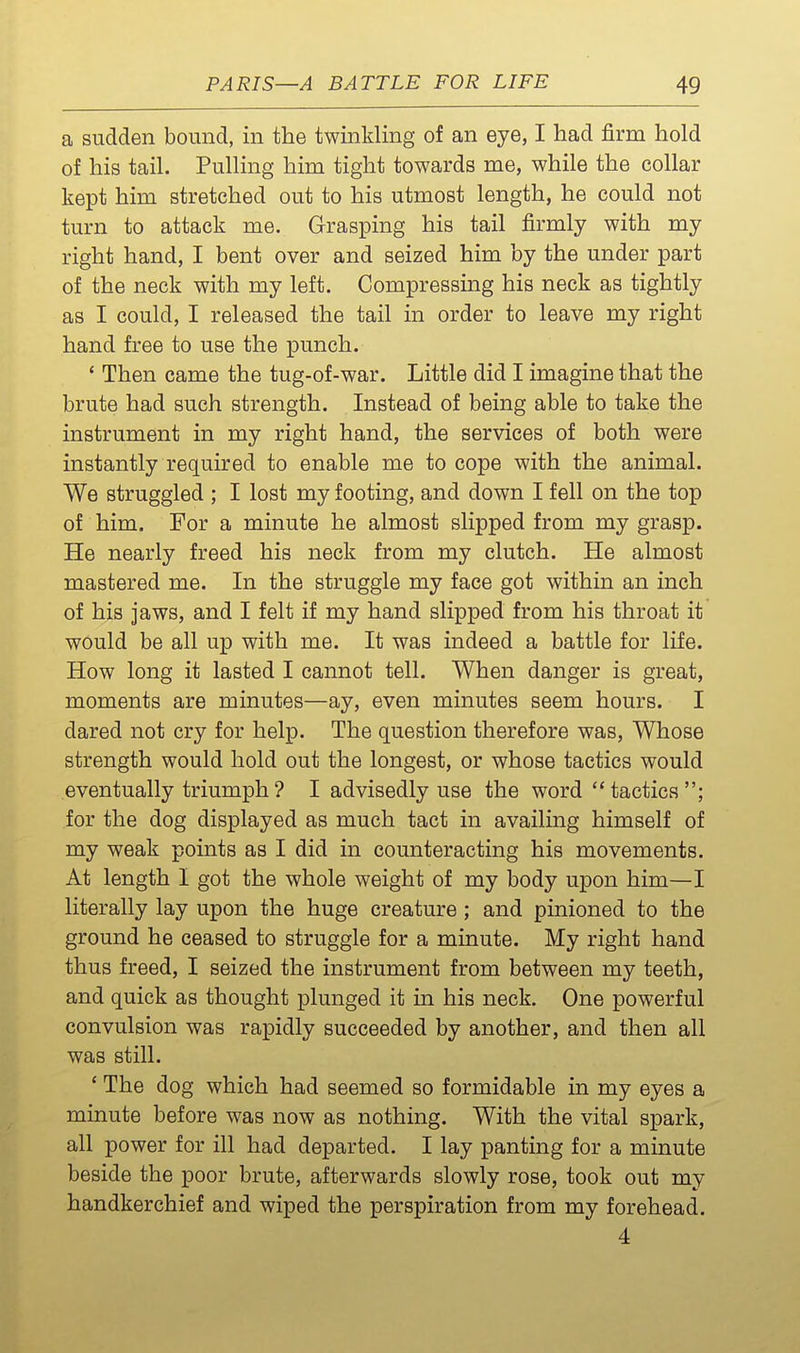 a sudden bound, in the twinkling of an eye, I had firm hold of his tail. Pulling him tight towards me, while the collar kept him stretched out to his utmost length, he could not turn to attack me. Grasping his tail firmly with my right hand, I bent over and seized him by the under part of the neck with my left. Compressing his neck as tightly as I could, I released the tail in order to leave my right hand free to use the punch. ' Then came the tug-of-war. Little did I imagine that the brute had such strength. Instead of being able to take the instrument in my right hand, the services of both were instantly required to enable me to cope with the animal. We struggled ; I lost my footing, and down I fell on the top of him. For a minute he almost slipped from my grasp. He nearly freed his neck from my clutch. He almost mastered me. In the struggle my face got within an inch of his jaws, and I felt if my hand slipped from his throat it would be all up with me. It was indeed a battle for life. How long it lasted I cannot tell. When danger is great, moments are minutes—ay, even minutes seem hours. I dared not cry for help. The question therefore was. Whose strength would hold out the longest, or whose tactics would eventually triumph? I advisedly use the word tactics; for the dog displayed as much tact in availing himself of my weak points as I did in counteracting his movements. At length I got the whole weight of my body upon him—I literally lay upon the huge creature ; and pinioned to the ground he ceased to struggle for a minute. My right hand thus freed, I seized the instrument from between my teeth, and quick as thought plunged it in his neck. One powerful convulsion was rapidly succeeded by another, and then all was still. * The dog which had seemed so formidable in my eyes a minute before was now as nothing. With the vital spark, all power for ill had departed. I lay panting for a minute beside the poor brute, afterwards slowly rose, took out my handkerchief and wiped the perspiration from my forehead. 4