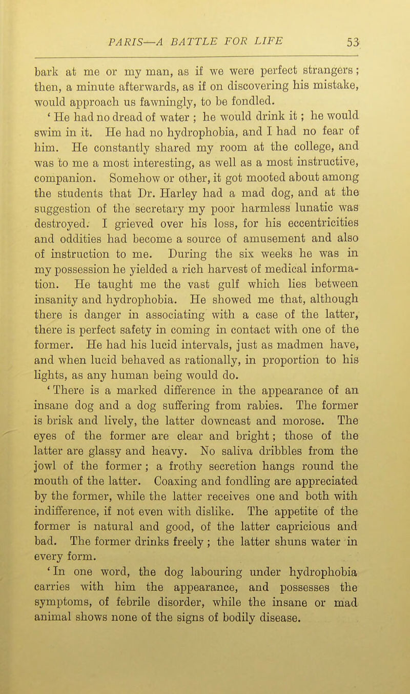 bark at me or my man, as if we were perfect strangers; then, a minute afterwards, as if on discovering his mistake, would approach us fawningly, to be fondled, * He had no dread of water ; he would drink it; he would swim in it. He had no hydrophobia, and I had no fear of him. He constantly shared my room at the college, and was to me a most interesting, as well as a most instructive, companion. Somehow or other, it got mooted about among the students that Dr. Harley had a mad dog, and at the suggestion of the secretary my poor harmless lunatic was destroyed. I grieved over his loss, for his eccentricities and oddities had become a source of amusement and also of instruction to me. During the six weeks he was in my possession he yielded a rich harvest of medical informa- tion. He taught me the vast gulf which lies between insanity and hydrophobia. He showed me that, although there is danger in associating with a case of the latter, there is perfect safety in coming in contact with one of the former. He had his lucid intervals, just as madmen have, and when lucid behaved as rationally, in proportion to his lights, as any human being would do. ' There is a marked difference in the appearance of an insane dog and a dog suffering from rabies. The former is brisk and lively, the latter downcast and morose. The eyes of the former are clear and bright; those of the latter are glassy and heavy. No saliva dribbles from the jowl of the former ; a frothy secretion hangs round the mouth of the latter. Coaxing and fondling are appreciated by the former, while the latter receives one and both with indifference, if not even with dislike. The appetite of the former is natural and good, of the latter capricious and bad. The former drinks freely ; the latter shuns water in every form. * In one word, the dog labouring under hydrophobia carries with him the appearance, and possesses the symptoms, of febrile disorder, while the insane or mad animal shows none of the signs of bodily disease.