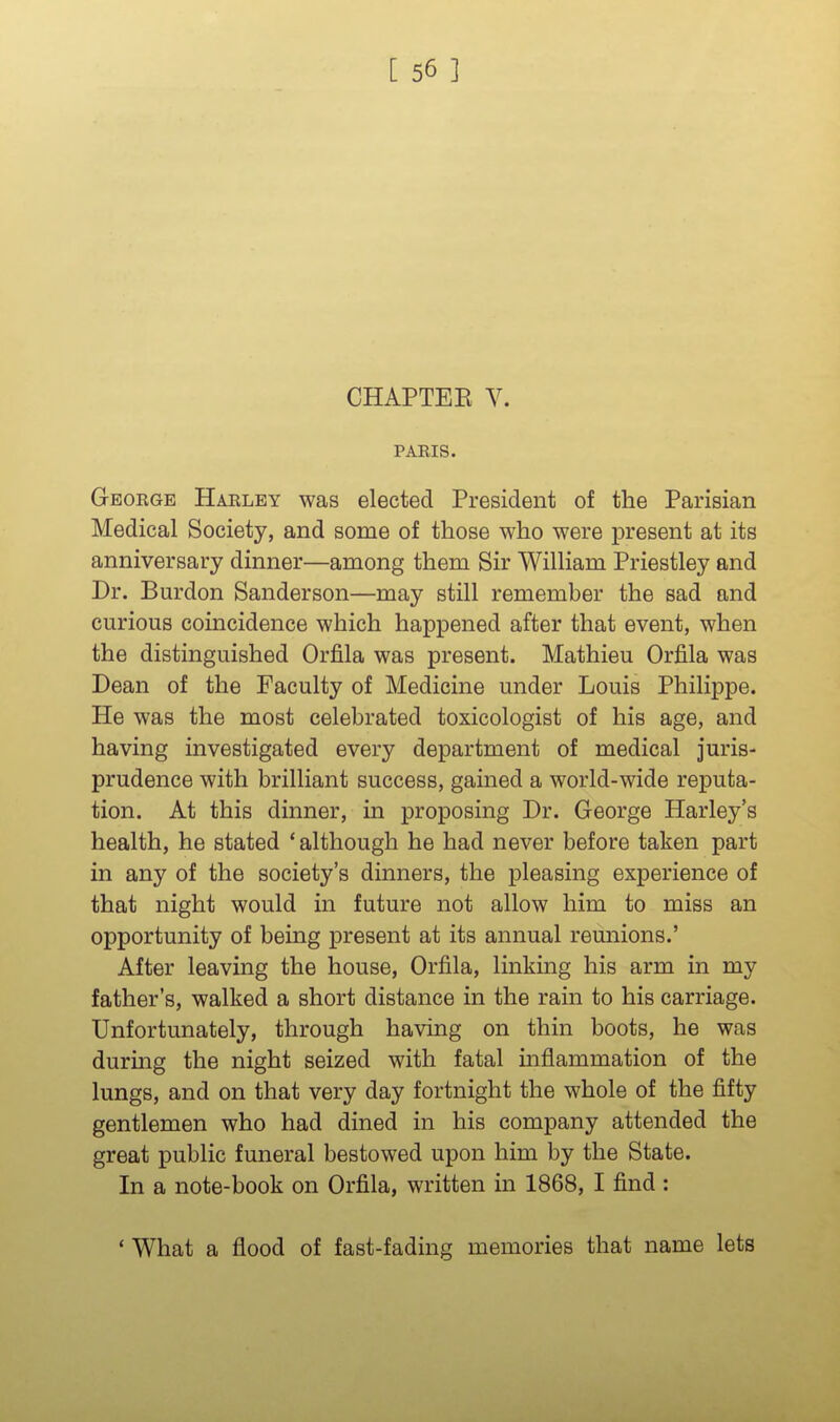 CHAPTEK V. PARIS. George Harlby was elected President of the Parisian Medical Society, and some of those who were present at its anniversary dinner—among them Sir William Priestley and Dr. Burdon Sanderson—may still remember the sad and curious coincidence which happened after that event, when the distinguished Orfila was present. Mathieu Orfila was Dean of the Faculty of Medicine under Louis Philippe. He was the most celebrated toxicologist of his age, and having investigated every department of medical juris- prudence with brilliant success, gained a world-wide reputa- tion. At this dinner, in proposing Dr. George Harley's health, he stated * although he had never before taken part in any of the society's dinners, the pleasing experience of that night would in future not allow him to miss an opportunity of being present at its annual reunions.' After leaving the house, Orfila, linking his arm in my father's, walked a short distance in the rain to his carriage. Unfortunately, through having on thin boots, he was durmg the night seized with fatal inflammation of the lungs, and on that very day fortnight the whole of the fifty gentlemen who had dined in his company attended the great public funeral bestowed upon him by the State. In a note-book on Orfila, written in 1868, I find : ' What a flood of fast-fading memories that name lets