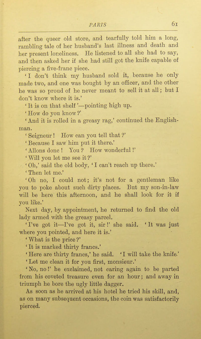\ after the queer old store, and tearfully told him a long, ramblmg tale of her husband's last illness and death and her present loneliness. He listened to all she had to say, and then asked her if she had still got the knife capable of piercing a five-franc piece. 'I don't think my husband sold it, because he only made two, and one was bought by an of&cer, and the other he was so proud of he never meant to sell it at all; but I don't know where it is.' ' It is on that shelf '—pointing high up. ' How do you know ?' 'And it is rolled m a greasy rag,' continued the English- man. ' Seigneur ! How can you tell that ?' * Because I saw him put it there.' ' Allons done ! You ? How wonderful!' ' Will you let me see it ?' ' Oh,' said the old body, * I can't reach up there.' ' Then let me.' 'Oh no, I could not; it's not for a gentleman like you to poke about such dirty places. But my son-in-law will be here this afternoon, and he shall look for it if you like.' Next day, by appointment, he returned to find the old lady armed with the greasy parcel. 'I've got it—I've got it, sir!' she said. 'It was just where you pointed, and here it is.' ' What is the price ?' ' It is marked thirty francs.' * Here are thirty francs,' he said. *I will take the knife.' ' Let me clean it for you first, monsieur.' * No, no!' he exclaimed, not caring again to be parted from his coveted treasure even for an hour; and away in triumph he bore the ugly little dagger. As soon as he arrived at his hotel he tried his skill, and, as on many subsequent occasions, the coin was satisfactorily pierced.