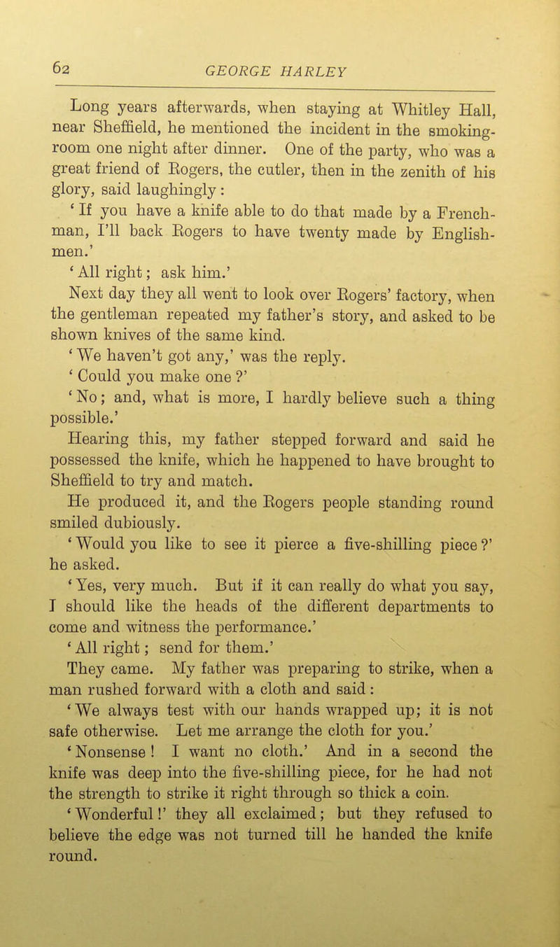 Long years afterwards, when staying at Whitley Hall, near Sheffield, he mentioned the incident in the smoking- room one night after dinner. One of the party, who was a great friend of Eogers, the cutler, then in the zenith of his glory, said laughingly: ' If you have a knife able to do that made by a French- man, I'll back Eogers to have twenty made by EngHsh- men.' * All right; ask him.' Next day they all went to look over Eogers' factory, when the gentleman repeated my father's story, and asked to be shown knives of the same kind. 'We haven't got any,' was the reply. ' Could you make one ?' * No; and, what is more, I hardly believe such a thing possible.' Hearing this, my father stepped forward and said he possessed the knife, which he happened to have brought to Sheffield to try and match. He produced it, and the Eogers people standing round smiled dubiously. * Would you like to see it pierce a five-shilling piece ?' he asked. * Yes, very much. But if it can really do what you say, I should like the heads of the different departments to come and witness the performance.' 'All right; send for them.' They came. My father was preparing to strike, when a man rushed forward with a cloth and said: 'We always test with our hands wrapped up; it is not safe otherwise. Let me arrange the cloth for you.' ' Nonsense ! I want no cloth.' And in a second the knife was deep into the five-shilling piece, for he had not the strength to strike it right through so thick a coin. 'Wonderful!' they all exclaimed; but they refused to believe the edge was not turned till he handed the knife round.