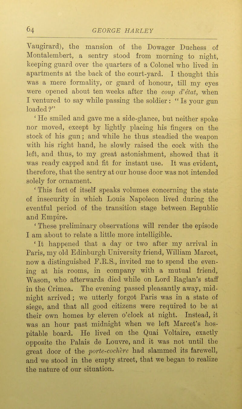 Vaugirard), the mansion of the Dowager Duchess of Montalembert, a sentry stood from morning to night, keeping guard over the quarters of a Colonel who lived in apartments at the back of the court-yard. I thought this was a mere formality, or guard of honour, till my eyes were opened about ten weeks after the coup d'etat, when I ventured to say while passing the soldier : Is your gun loaded? ' He smiled and gave me a side-glance, but neither spoke nor moved, except by lightly placing his fingers on the stock of his gun; and while he thus steadied the weapon with his right hand, he slowly raised the cock with the left, and thus, to my great astonishment, showed that it was ready capped and fit for instant use. It was evident, therefore, that the sentry at our house door was not intended solely for ornament. * This fact of itself speaks volumes concerning the state of insecurity in which Louis Napoleon lived during the eventful period of the transition stage between Eepublic and Empire. ' These preliminary observations will render the episode I am about to relate a little more intelligible. ' It happened that a day or two after my arrival in Paris, my old Edinburgh University friend, William Marcet, now a distinguished F.E.S., invited me to spend the even- ing at his rooms, in company with a mutual friend, Wason, who afterwards died while on Lord Eaglan's staff in the Crimea. The evening passed pleasantly away, mid- night arrived; we utterly forgot Paris was in a state of siege, and that all good citizens were required to be at their own homes by eleven o'clock at night. Instead, it was an hour past midnight when we left Marcet's hos- pitable board. He lived on the Quai Voltaire, exactly opposite the Palais de Louvre, and it was not until the great door of the porte-cochere had slammed its farewell, and we stood in the empty street, that we began to realize the nature of our situation.
