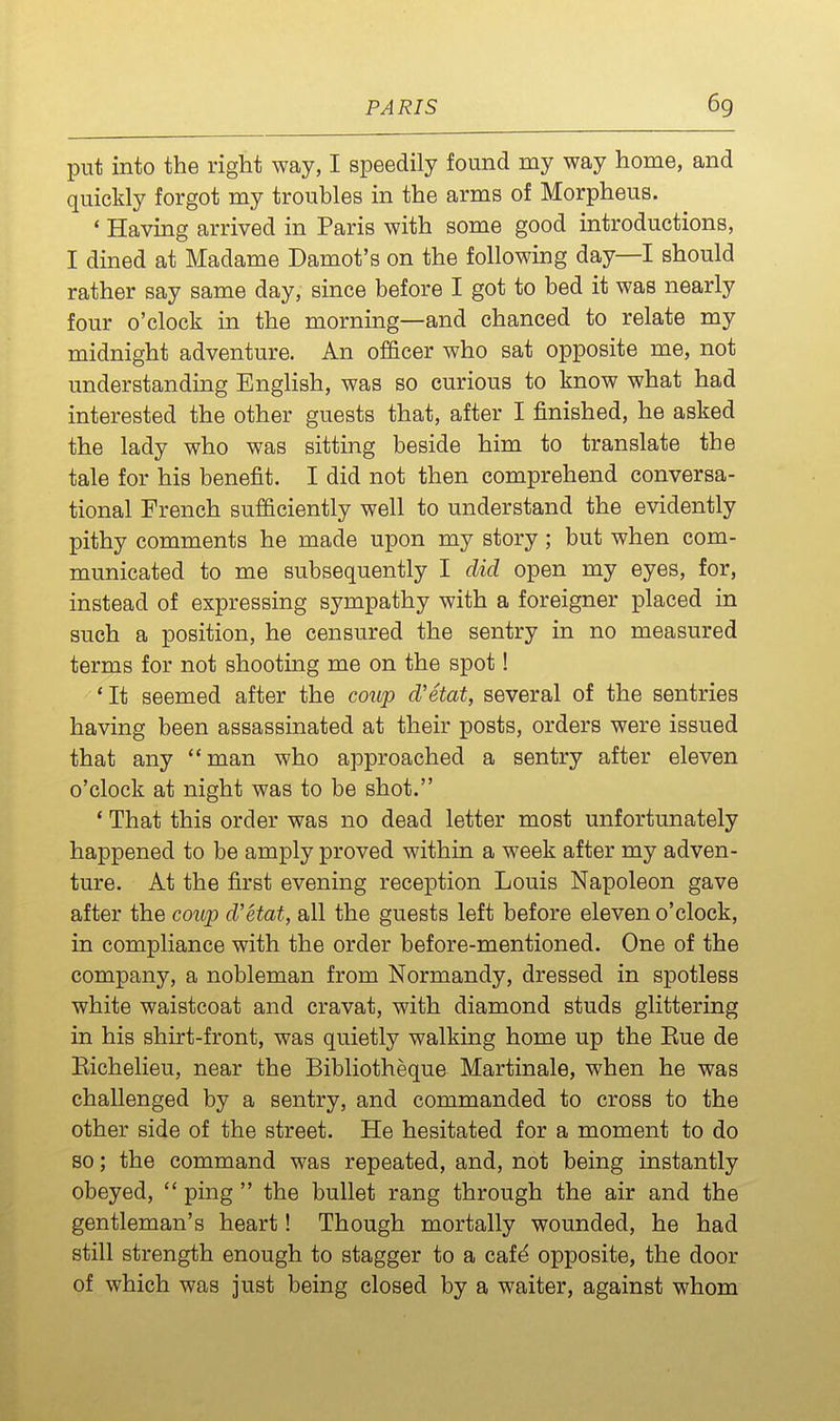 put into the right way, I speedily found my way home, and quickly forgot my troubles in the arms of Morpheus. * Having arrived in Paris with some good introductions, I dined at Madame Damot's on the following day—I should rather say same day, since before I got to bed it was nearly four o'clock in the morning—and chanced to relate my midnight adventure. An officer who sat opposite me, not understanding English, was so curious to know what had interested the other guests that, after I finished, he asked the lady who was sitting beside him to translate the tale for his benefit. I did not then comprehend conversa- tional French sufficiently well to understand the evidently pithy comments he made upon my story ; but when com- municated to me subsequently I did open my eyes, for, instead of expressing sympathy with a foreigner placed in such a position, he censured the sentry in no measured terms for not shooting me on the spot! * It seemed after the coup d'etat, several of the sentries having been assassinated at their posts, orders were issued that any man who approached a sentry after eleven o'clock at night was to be shot. * That this order was no dead letter most unfortunately happened to be amply proved within a week after my adven- ture. At the first evening reception Louis Napoleon gave after the coup d'etat, all the guests left before eleven o'clock, in compliance with the order before-mentioned. One of the company, a nobleman from Normandy, dressed in spotless white waistcoat and cravat, with diamond studs glittering in his shirt-front, was quietly walking home up the Eue de Eichelieu, near the Bibliotheque Martinale, when he was challenged by a sentry, and commanded to cross to the other side of the street. He hesitated for a moment to do so; the command was repeated, and, not being instantly obeyed,  ping  the bullet rang through the air and the gentleman's heart! Though mortally wounded, he had still strength enough to stagger to a caf^ opposite, the door of which was just being closed by a waiter, against whom